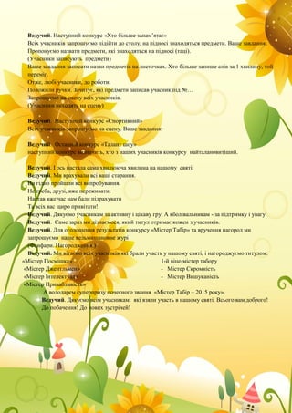 Ведучий. Наступний конкурс «Хто більше запам’ятає»
Всіх учасників запрошуємо підійти до столу, на підносі знаходяться предмети. Ваше завдання:
Пропонуємо назвати предмети, які знаходяться на підносі (таці).
(Учасники записують предмети)
Ваше завдання записати назви предметів на листочках. Хто більше запише слів за 1 хвилину, той
переміг.
Отже, любі учасники, до роботи.
Положили ручки. Зачитує, які предмети записав учасник під №…
Запрошуємо на сцену всіх учасників.
(Учасники виходять на сцену)
Ведучий. Наступний конкурс «Спортивний»
Всіх учасників запрошуємо на сцену. Ваше завдання:
Ведучий. Останній конкурс «Талант шоу»
наступний конкурс визначить, хто з наших учасників конкурсу найталановитіший.
Ведучий. І ось настала сама хвилююча хвилина на нашому святі.
Ведучий. Ми врахували всі ваші старання.
Ви гідно пройшли всі випробування.
Не треба, друзі, вже переживати,
Настав вже час нам бали підрахувати
Та всіх вас щиро привітати!
Ведучий. Дякуємо учасникам за активну і цікаву гру. А вболівальникам - за підтримку і увагу.
Ведучий. Саме зараз ми дізнаємося, який титул отримає кожен з учасників.
Ведучий. Для оголошення результатів конкурсу «Містер Табір» та вручення нагород ми
запрошуємо наше вельмишановне журі
(Фанфари. Нагородження.)
Ведучий. Ми вітаємо всіх учасників які брали участь у нашому святі, і нагороджуємо титулом:
«Містер Посмішка»
«Містер Джентльмен»
«Містер Інтелектуал»
«Містер Привабливість»
1-й віце-містер табору
- Містер Скромність
- Містер Вишуканість
А володарем суперпризу почесного звання «Містер Табір – 2015 року».
Ведучий. Дякуємо всім учасникам, які взяли участь в нашому святі. Всього вам доброго!
До побачення! До нових зустрічей!
 