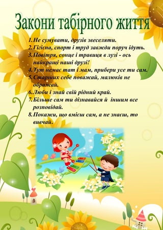 1.Не сумувати, друзів звеселяти.
2.Гігієна, спорт і труд завжди поруч ідуть.
3.Повітря, сонце і травиця в лузі - ось
найкращі наші друзі!
4.Тут немає тат і мам, прибери усе ти сам.
5.Старших себе поважай, малюків не
ображай.
6.Люби і знай свій рідний край.
7.Більше сам ти дізнавайся й іншим все
розповідай.
8.Покажи, що вмієш сам, а не знаєш, то
вивчай.
 