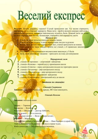 Ведучий. Загони, рівняйсь, струнко! Слухай проведення гри. Усі загони отримують
маршрутні листи з картами маршруту. Ваша мета - пройти якомога швидше свій шлях і
виконати всі завдання, набравши максимальну кількість балів. Кожний загін іде точно
за своїм маршрутним листом. Командири, отримайте свої маршрутні листи.
Правила гри:
1. Кожен загін має рухатися якимось певним чином
2. Кожен загін має ходити зі своїм маршрутним листом та ручкою
3. Кожен загін матиме свій маршрутний лист, станції пропускати не можна
4. Суть полягає не лише швидко пройти всі станції, а й правильно виконати всі
завдання
5. Завдання будуть оцінюватися вихователями максимум у 5 балів
6. Загін, який виконав усі завдання – приходить на плац для шикування
Маршрутний лист
1. станція «Спортивна» - спортивний майданчик
2. станція «Казкова» - чорний вхід у приміщення школи
3. станція «Співоча» - перед центральним входом на територію школи
4. станція «Загадкова» - двір центрального входу
5. станція «Малювальна» - двір центрального входу
6. станція «Творча» - спортивний майданчик
7. станція «Скоромовна» - центральний вхід до школи
Завдання по станціях
Станція Спортивна
Завдання: один учень проводить зарядку, ВСІ інші виконують.
Станція Казкова
Завдання: відгадати казки
Дворец — Теремок,
Квадратик — Колобок,
Больной — Ойздоров — Доктор Айболит,
Пес без шляпы — Кот в сапогах,
Коза и семеро волчат — Волк и семеро козлят,
Жарилко — Морозко,
Михаил Крестьяныч и беленький зайчик — Иван Царевич и серый волк,
Эдик в обыкновенной деревне — Алиса в стране чудес,
Жаба-домоседка — Лягушка-путешественница,
 