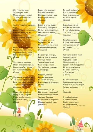 Я із гуми, надувна,
Як повітря я легка,
Міцно мотузок тримай
Та мене не відпускай!
(Повітряна куля)
Замість старого з чорнилом
пера
річ ця у кожного є школяра.
В зошиті пише він їю
гладенько,
Дуже старанно, охайно,
чистенько.
(Ручка)
Плига, плига цілий день,
Через лаву, через пень,
Через кущ і через квіти.
Що за іграшка це, діти?
(М’яч)
Металева та тоненька,
Мною сукню шиє ненька.
В мене тулуб є і вушко,
Я із голкою подружка.
(Голка)
Хто мене в ґадзівстві має,
Той завжди напевно знає:
Їдеш в ліс гриби збирати,
Тож мене потрібно взяти.
(Корзина)
Можу я його розбити,
Можу на обід зварити,
Курка нам його знесе,
Що це діти? Це - _ _ _ _.
(Яйце)
Гострі зуби вона має,
Їсти нам допомагає,
Що бере в тарілці – все
Нам до рота донесе.
(Виделка)
Влітку ягід так багато.
Їх спочатку буду рвати,
Потім з цукром перетрем
Ось смачний і вийде _ _ _ _.
( Варення )
Ти розправ мої боки –
І пухкенькі, і м’які,
Поклади мене під вушко
І лягай мені на брюшко.
(Подушка)
В мене є три кольори,
Всі для діла, не для гри.
Пішохди й водії
Знають правила мої.
Коли колір я міняю –
Тих чи інших зупиняю.
(Світлофор)
І ввечорі, і зранку
Вартую я на ґанку.
Не кусаю, не гарчу,
В дім чужих не пропущу.
(Замок)
Із дівчатами для гри
Цей предмет ти не бери!
Річ коштовна і маленька,
Заховала її ненька.
Не помітиш, як загубиш –
Ще сама жаліти будеш.
(Каблучка)
На одній нозі стоїть,
Йде за колом коло,
Доки не зупиниться –
Не впаде ніколи.
( Дзиґа )
Руки вбоки я стою –
Всіх вас чаєм напою.
Я горячий, наче жар.
Хто я діти? _ _ _ _ _ _ _.
(Самовар)
Голуба вода тече,
В’ється, наче стрічка.
Здогадалися, що це?
Це глибока _ _ _ _ _.
(Річка)
Тут міста, країни, скелі,
Океани і пустелі,
Гори, ріки і моря –
Мандрувати буду я!
Щоб по світу мандрувати,
Не виходжу я із хати,
Не сідаю у автобус,
А беру у руки _ _ _ _ _ _.
(Глобус)
На небі появилася,
Дощом вона пролилася,
Від землі піднялась парой,
Знов на небі стане _ _ _ _ _
_.
(Хмарой)
Є у зайця і лисиці,
У корови і куниці,
Навіть у дворі кота
Не зустрінеш без _ _ _ _ _ _.
(Хвоста)
 