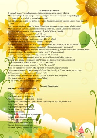 Загадки для 4-5 загонів
У парку 8 лавок. Три пофарбували. Скільки лавок стало в парку? (Вісім)
Мене звати Юра. У моєї сестри тільки один брат. Як звати брата моєї сестри? (Юра)
Що легше 1 кг вати або 1 кг заліза? (Однаково)
Вантажівка їхала в село. По дорозі він зустрів 4 легкові машини. Скільки машин їхало в село?
(Одна)
Два хлопчики грали в шахи 2 години. Скільки часу грав кожен хлопчика (Дві години)
Мельник пішов на млин і побачив в кожному кутку по 3 кішки. Скільки ніг на млині?
Що буде з вороною, коли їй виповниться 7 років? (Піде восьмий)
Двічі родиться, а раз умирає. Хто це? (Курча)
Що з підлоги за хвіст не піднімеш? (Клубок ниток)
Чим більше з неї береш, тим більше стає... Що це? (Яма)
Де опинився Мойсей, коли згасла свічка? (В темряві)
Йшов солдат повз Ейфелевої вежі. Дістав рушницю і вистрілив. Куди він потрапив? (Поліцію)
На що найбільше схожа половина апельсина? (На другу половину апельсина)
До тебе прийшли гості, а в холодильнику - пляшка лимонаду, пакет з ананасовим соком і пляшка
мінеральної води. Що ти відкриєш в першу чергу? (Холодильник)
В якому місяці 28 днів? (У кожному місяці їсть 28-е число)
Що стане з червоним м'ячиком, якщо він впаде в Чорне море? (Він намокне)
Якою рукою краще розмішувати чай? (Краще все-таки розмішувати ложечкою)
На яке питання не можна відповісти "так"? ("Ти спиш?")
На яке питання не можна відповісти "ні"? ("Ти живий?")
Який ніс не відчуває запаху? (Ніс черевики або чоботи, носик чайника)
Скільки яєць можна з'їсти натщесерце? (Одне. Все інше буде з'їдено вже не натщесерце)
Тобі дано, а люди користуються. Що це? (Ім'я)
Чи може страус назвати себе птахом? (Ні, так як він не вміє говорити)
Що можна побачити із закритими очима? (Сон)
На що купець шляпу купив? (На гроші)
Станція Скоромовна
Завдання: вимовити скоромовки
Ворона проворонила вороненя.
Пік біля кіп картоплю Прокіп.
Раз — дрова, два — дрова, три — дрова.
Розкажу вам про покупки, про покупки, про покупки, про покупочки мої.
Улас у нас, Панас у нас.
Через грядку гріб тхір грядку.
Водовоз віз воду з водопроводу.
Їла Марина малину.
Летіла лелека, заклекотіла до лелеченят.
На возі коза, під возом лоза.
На річці Лука спіймав рака в рукави.
Дрова рубали два дроворуби.
Кричав Архип, Архип охрип,
Не треба Архипу кричати до хрипу.
 