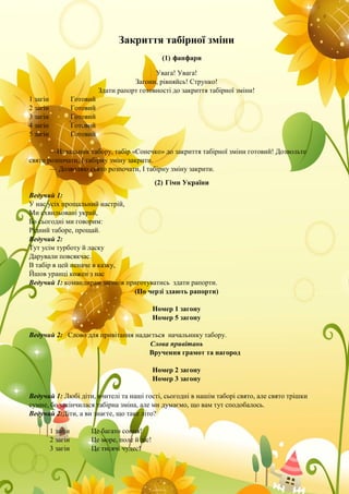 Закриття табірної зміни
(1) фанфари
Увага! Увага!
Загони, рівняйсь! Струнко!
Здати рапорт готовності до закриття табірної зміни!
1 загін Готовий
2 загін Готовий
3 загін Готовий
4 загін Готовий
5 загін Готовий
—Начальник табору, табір «Сонечко» до закриття табірної зміни готовий! Дозвольте
свято розпочати, І табірну зміну закрити.
— Дозволяю свято розпочати, І табірну зміну закрити.
(2) Гімн України
Ведучий 1:
У нас усіх прощальний настрій,
Ми схвильовані украй,
Бо сьогодні ми говорим:
Рідний таборе, прощай.
Ведучий 2:
Тут усім турботу й ласку
Дарували повсякчас.
В табір в цей неначе в казку,
Йшов уранці кожен з нас
Ведучий 1: командирам загонів приготуватись здати рапорти.
(По черзі здають рапорти)
Номер 1 загону
Номер 5 загону
Ведучий 2: Слово для привітання надається начальнику табору.
Слова привітань
Вручення грамот та нагород
Номер 2 загону
Номер 3 загону
Ведучий 1: Любі діти, вчителі та наші гості, сьогодні в нашім таборі свято, але свято трішки
сумне, бо закінчилася табірна зміна, але ми думаємо, що вам тут сподобалось.
Ведучий 2:Діти, а ви знаєте, що таке літо?
1 загін Це багато сонця!
2 загін Це море, поле й ліс!
3 загін Це тисячі чудес!
 