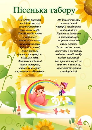 Ми йдемо щасливі,
ми йдемо веселі,
сонечко привітне
нам киває вслід.
Літній табір кличе
у свої оселі
діток галасливих
на смачний обід.
Крізь ліси зелені,
вікові діброви
дружно ми крокуєм,
пізнаємо світ.
Лащаться в долині
квіти кольорові,
дятел на смереці
стукотить: «Привіт!»
Ми йдемо бадьорі,
сповнені надії,
настрій піднімають
табірні пісні.
Збудуться бажання
й заповітні мрії,
виграють веселки
барви чарівні.
То ж ходімо з нами,
хлопчики й дівчатка,
любить літній табір
щебет дітлашні.
Цю простеньку пісню
почнемо з початку,
щоб завжди лунали
в таборі пісні.
 