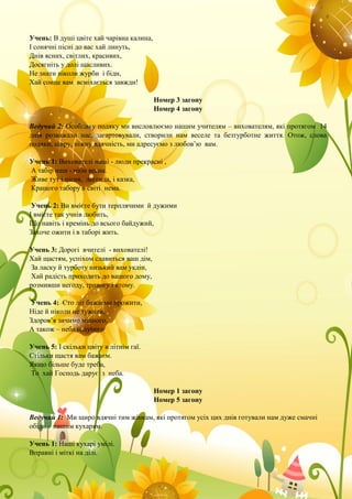 Учень: В душі цвіте хай чарівна калина,
І сонячні пісні до вас хай линуть,
Днів ясних, світлих, красивих,
Досягніть у долі щасливих.
Не знати ніколи журби і біди,
Хай сонце вам всміхається завжди!
Номер 3 загону
Номер 4 загону
Ведучий 2: Особливу подяку ми висловлюємо нашим учителям – вихователям, які протягом 14
днів розважали нас, загартовували, створили нам веселе та безтурботне життя. Отож, слова
подяки, щиру, ніжну вдячність, ми адресуємо з любов’ю вам.
Учень 1: Вихователі наші - люди прекрасні ,
А табір наш - ніби весна.
Живе тут і пісня, легенда, і казка,
Кращого табору в світі нема.
Учень 2: Ви вмієте бути терплячими й дужими
І вмієте так учнів любить,
Що навіть і кремінь до всього байдужий,
Захоче ожити і в таборі жить.
Учень 3: Дорогі вчителі - вихователі!
Хай щастям, успіхом славиться ваш дім,
За ласку й турботу низький вам уклін,
Хай радість приходить до вашого дому,
розмивши негоду, тривогу і втому.
Учень 4: Сто літ бажаємо прожити,
Ніде й ніколи не тужити,
Здоров’я зичимо міцного,
А також – неба голубого
Учень 5: І скільки цвіту в літнім гаї.
Стільки щастя вам бажаєм.
Якщо більше буде треба,
То хай Господь дарує з неба.
Номер 1 загону
Номер 5 загону
Ведучий 1: Ми щиро вдячні тим жінкам, які протягом усіх цих днів готували нам дуже смачні
обіди – нашим кухарям.
Учень 1: Наші кухарі умілі.
Вправні і міткі на ділі.
 