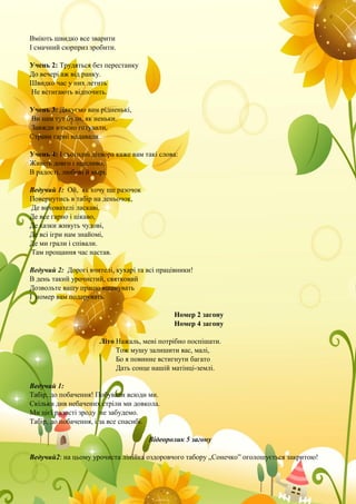 Вміють швидко все зварити
І смачний сюрприз зробити.
Учень 2: Трудяться без перестанку
До вечері аж від ранку.
Швидко час у них летить
Не встигають відпочить.
Учень 3: Дякуємо вам рідненькі,
Ви нам тут були, як неньки.
Завжди вчасно готували,
Страви гарні надавали.
Учень 4: І сьогодні дітвора каже вам такі слова:
Живіть довго і щасливо,
В радості, любові й мирі.
Ведучий 1: Ой, як хочу ще разочок
Повернутись в табір на деньочок,
Де вихователі ласкаві.
Де все гарно і цікаво,
Де казки живуть чудові,
Де всі ігри нам знайомі,
Де ми грали і співали.
Там прощання час настав.
Ведучий 2: Дорогі вчителі, кухарі та всі працівники!
В день такий урочистий, святковий
Дозвольте вашу працю вшанувать
І номер вам подарувать.
Номер 2 загону
Номер 4 загону
Літо Нажаль, мені потрібно поспішати.
Тож мушу залишити вас, малі,
Бо я повинне встигнути багато
Дать сонце нашій матінці-землі.
Ведучий 1:
Табір, до побачення! Побували всюди ми.
Скільки див небачених стріли ми довкола.
Ми цієї радості зроду не забудемо.
Табір, до побачення, і за все спасибі.
Відеоролик 5 загону
Ведучий2: на цьому урочиста лінійка оздоровчого табору „Сонечко” оголошується закритою!
 