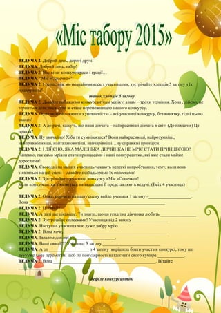 ВЕДУЧА 2. Добрий день, дорогі друзі!
ВЕДУЧА. Добрий день, табір!
ВЕДУЧА 2. Вас вітає конкурс краси і грації…
ВЕДУЧА. “Міс «Сонечко»"!
ВЕДУЧА 2. І перш, ніж ми познайомимось з учасницями, зустрічайте хлопців 5 загону з їх
подарунком!
танок хлопців 5 загону
ВЕДУЧА 2. Давайте побажаємо конкурсанткам успіху, а нам – трохи терпіння. Хоча , дійсно, не
терпиться дізнатися , хто ж стане переможницею нашого конкурсу.
ВЕДУЧА. Одне можемо сказати з упевненістю – всі учасниці конкурсу, без винятку, гідні цього
звання!
ВЕДУЧА 2. А до речі, кажуть, що наші дівчата – найкрасивіші дівчата в світі (До глядачів) Це
правда?
ВЕДУЧА. Ну звичайно! Хіба ти сумніваєшся? Вони найкрасивіші, найрозумніші,
найпривабливіші, найталановитіші, найчарівніші…ну справжні принцеси.
ВЕДУЧА 2. І ДІЙСНО, ЯКА МАЛЕНЬКА ДІВЧИНКА НЕ МРІЄ СТАТИ ПРИНЦЕСОЮ?
Напевно, так само мріяли стати принцесами і наші конкурсантки, які вже стали майже
дорослими!
ВЕДУЧА. Сьогодні на наших учасниць чекають нелегкі випробування, тому, коли вони
з’являться на цій сцені – давайте підбадьоримо їх оплесками!
ВЕДУЧА 2. Зустрічайте – учасниці конкурсу «Міс «Сонечко»!
Коли конкурсантка з’являється на авансцені її представляють ведучі. (Всіх 4 учасниць)
ВЕДУЧА 2. Отже, першою на нашу сцену вийде учениця 1 загону –___________________.
Вона _____________________________________________________________
ВЕДУЧА 2. Цікаво!!!
ВЕДУЧА. А далі ще цікавіше. Ти знаєш, що ця тендітна дівчинка любить ________________
ВЕДУЧА 2. Зустрічайте оплесками! Учасниця від 2 загону ________________
ВЕДУЧА. Наступна учасниця має дуже добру мрію.
ВЕДУЧА 2. Вона хоче, ______________________________________________
ВЕДУЧА. Ідеалом для неї є ___________________.
ВЕДУЧА. Ваші овації!!! Учасниці 3 загону __________________________
ВЕДУЧА. А от __________________ з 4 загону вирішила брати участь в конкурсі, тому що
дууууже хоче перемогти, щоб по популярності наздогнати свого кумира ____________.
ВЕДУЧА 2. Вона ______________________________________________. Вітайте
_____________________
дефіле конкурсанток
 
