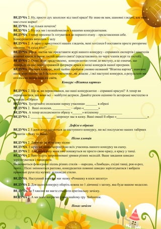 ВЕДУЧА 2. Ну, просто дух захоплює від такої краси! Не знаю як вам, шановні глядачі, але мені
вже стало жарко!
ВЕДУЧА. І це тільки початок!
ВЕДУЧА 2. Ну ось ми і познайомилися з нашими конкурсантками.
ВЕДУЧА. І тепер просимо їх готуватися до першого етапу – представлення себе.
Конкурсантки виходять з залу
ВЕДУЧА 2. А зараз у присутності наших глядачів, мені хотілося б поставити просте риторичне
питання :“А судді хто?”
ВЕДУЧА. Що ж, настав час представити журі нашого конкурсу - справжніх експертів і цінителів
жіночої краси, а також гостей нашого свята! (представляють по черзі членів журі та гостей).
ВЕДУЧА 2. Отже, журі представлено, конкурсантки готові до виступу, а це означає, що
попереду на нас чекає справжній феєрверк краси в низці конкурсів нашої програми.
ВЕДУЧА. Перший конкурс, який щойно пройшов умовно названий “Візитна картка”, шановне
наше журі оцінює за 5-бальною системою , як ,власне , і всі наступні конкурси, а результати ми
оголосимо вкінці нашого свята.
Конкурс «Візитка картка»
ВЕДУЧА 2. Що ж, ви переконалися, що наші конкурсантки – справжні красуні? А тепер ви
переконаєтеся, що вони всі – майбутні актриси. Давайте разом оцінимо їх акторське мистецтво в
конкурсі «Образ»
ВЕДУЧА. Зустрічайте оплесками першу учасницю _______ в образі
ВЕДУЧА 2. Ваші оплески, ___________ – образ «_________»
ВЕДУЧА. А тепер аплодисменти образу «______» втіленому ______________
ВЕДУЧА 2. _______________ запрошує вас в казку. Ваші овації її образ «___________________»
Дефіле в образах
ВЕДУЧА 2. І доки вони готуються до наступного конкурсу, ми всі послухаємо наших табірних
талантів – Вову та Ваню.
Пісня хлопців
ВЕДУЧА 2. Дякуємо їм за чудову пісню
ВЕДУЧА. І зараз ми знову запрошуємо всіх учасниць нашого конкурсу на сцену.
ВЕДУЧА 2. Але цього разу вони вже покажуться не просто свою красу, а красу у танці.
ВЕДУЧА 2. Вам будуть запропоновані уривки різних мелодій. Ваше завдання швидко
зорієнтуватися і танцювати.
Включаються фонограми пісень різних стилів —народна, «Ламбада», східні танці, рок-н-рол,
танго... Пісні змінюються раптово, конкурсантки повинні швидко зорієнтуватися і вибрати
правильні рухи під музику, відповідні стилю.
ВЕДУЧА. Наступний конкурс має назву «Ромашку в коси заплету»
ВЕДУЧА 2. Для цього конкурсу оберіть кожна по 1 дівчинці з загону, яка буде вашою моделлю.
ВЕДУЧА. За 5 хвилин ви маєте створити оригінальну зачіску.
ВЕДУЧА 2. А ми поки пограємо у вже знайому гру Чайничок.
Показ зачісок
 