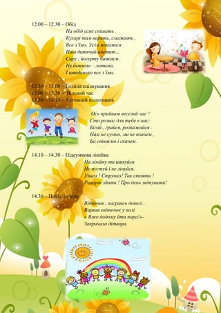 12.00 – 12.30 – Обід
На обід усяк спішить .
Кухарі там варять, смажать ,
Все з’їмо. Усім покажем
Наш дитячий апетит…
Сиру , йогурту бажаєм.
Не біжимо – летимо,
І швиденько все з’їмо.
12.30 – 13.00 – Година спілкування
13.00 – 13.30 – Вільний час
13.30 – 14.10 – Активний відпочинок
Ось прийшов веселий час !
Сто розваг для тебе в нас;
Бігай , грайся, розважайся .
Нам не сумно, ми не плачем ,
Бо співаємо і скачем .
14.10 – 14.30 – Підсумкова лінійка
На лінійку ти шикуйся
Не пустуй і не лінуйся.
Увага ! Струнко! Так стояти !
Рапорт здати ! Про день звітувати!
14.30 – Похід додому
Відпочив , награвсь доволі ,
Вирвав квіточок у полі
« Вже додому йти пора!»-
Закричала дітвора.
 