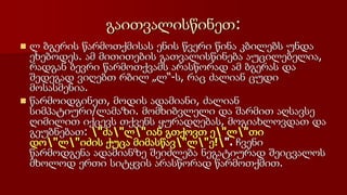 გაითვალისწინეთ:
 ლ ბგერის წარმოთქმისას ენის წვერი წინა კბილებს უნდა
ეხებოდეს. ამ მითითების გათვალისწინება აუცილებელია,
რადგან ბევრი წარმოთქვამს არასწორად ამ ბგერას და
შედეგად ვიღებთ რბილ „ლ“-ს, რაც ძალიან ცუდი
მოსასმენია.
 წარმოიდგინეთ, მოდის ადამიანი, ძალიან
სიმპატიური/ლამაზი. მომხიბვლელი და შარმით აღსავსე
ღიმილით იქცევს თქვენს ყურადღებას, მოგიახლოვდათ და
გეუბნებათ: "ძა"ლ"იან გთქოვთ ე"ლ"თი
დო"ლ"იძის ქუცა მიმასწავ"ლ"ე!". ჩვენი
წარმოდგენა ადამიანზე შეიძლება ნეგატიურად შეიცვალოს
მხოლოდ ერთი სიტყვის არასწორად წარმოთქმით.
 