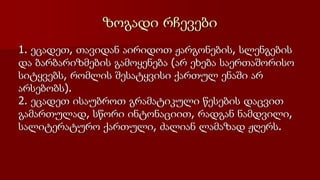 ზოგადი რჩევები
1. ეცადეთ, თავიდან აირიდოთ ჟარგონების, სლენგების
და ბარბარიზმების გამოყენება (არ ეხება საერთაშორისო
სიტყვებს, რომლის შესატყვისი ქართულ ენაში არ
არსებობს).
2. ეცადეთ ისაუბროთ გრამატიკული წესების დაცვით
გამართულად, სწორი ინტონაციით, რადგან ნამდვილი,
სალიტერატურო ქართული, ძალიან ლამაზად ჟღერს.
 