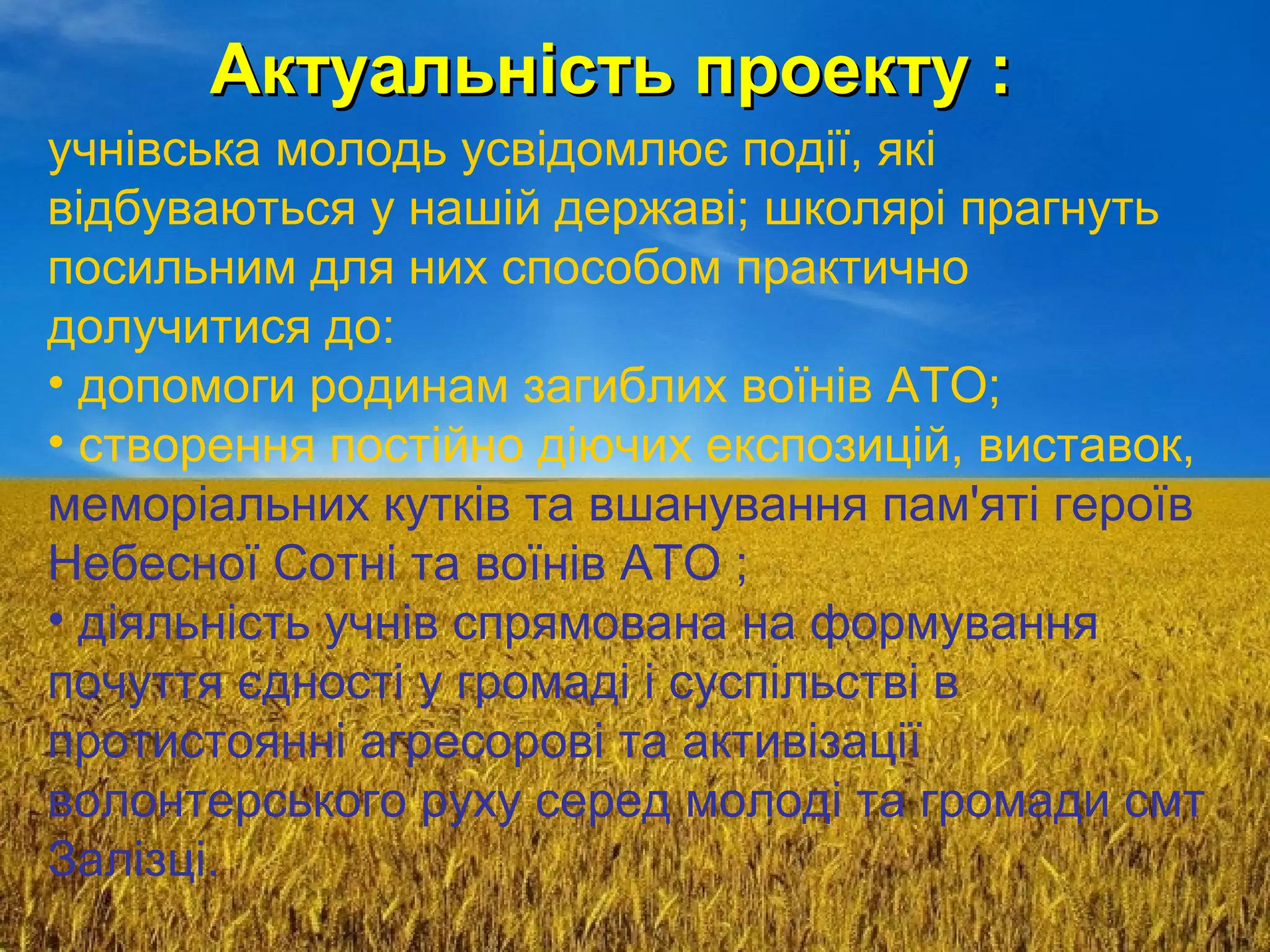 Актуальність проекту :Актуальність проекту :
учнівська молодь усвідомлює події, які
відбуваються у нашій державі; школярі прагнуть
посильним для них способом практично
долучитися до:
• допомоги родинам загиблих воїнів АТО;
• створення постійно діючих експозицій, виставок,
меморіальних кутків та вшанування пам'яті героїв
Небесної Сотні та воїнів АТО ;
• діяльність учнів спрямована на формування
почуття єдності у громаді і суспільстві в
протистоянні агресорові та активізації
волонтерського руху серед молоді та громади смт
Залізці.
 