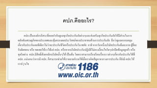 คปภ.คืออะไร?
คปภ.เป็นองค์กรอิสระที่คอยกำกับดูแลธุรกิจประกันภัยต่ำงๆและส่งเสริมธุรกิจประกันภัยให้มีส่วนในกำร
ผลักดันเศรษฐกิจของประเทศและคุ้มครองผลประโยชน์ของประชำชนด้ำนกำรประกันภัย ถือว่ำดูแลครอบคลุม
เกี่ยวกับประกันเลยทีเดียวไม่ว่ำจะประกันชีวิตหรือประกันวินำศภัย อำทิ หำกวันหนึ่งบริษัทประกันล้มละลำย ผู้ที่จะ
รับผิดชอบ หรือ ชดเชยให้เรำได้แค่ คปภ. หรือหำกบริษัทประกันปฏิบัติไม่ตรงเงื่อนไขใดๆปกปิดข้อมูลลูกค้ำ หรือ
ทุจริตต่ำง คปภ.มีสิทธิ์สั่งยกเลิกบริษัทนั้นๆได้เป็นต้น โดยเรำสำมำรถร้องเรียนเรื่องรำวต่ำงๆเกี่ยวกันประกันได้ที่
คปภ. แน่นอนว่ำกำรมี คปภ. ก็สำมำรถช่วยให้เรำคลำยกังวลได้เมื่อเรำเกิดปัญหำจำกวงกำรประกัน ก็ยังมี คปภ.ให้
เรำอุุ่นใจ
 