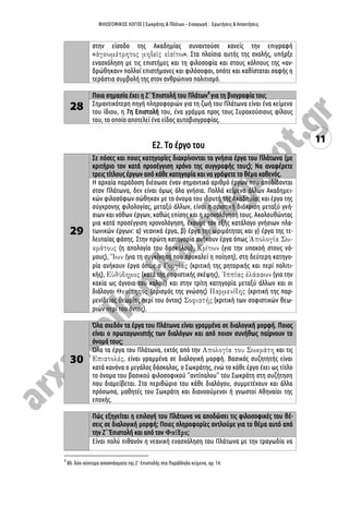 ΦΙΛΟΣΟΦΙΚΟΣ ΛΟΓΟΣ | Σωκράτης & Πλάτων – Εισαγωγή : Ερωτήσεις & Απαντήσεις
11
στην είσοδο της Ακαδημίας συναντούσε κανείς την επιγραφή
« ». Στα πλαίσια αυτής της σχολής, υπήρξε
ενασχόληση με τις επιστήμες και τη φιλοσοφία και στους κόλπους της «αν-
δρώθηκαν» πολλοί επιστήμονες και φιλόσοφοι, οπότε και καθίσταται σαφής η
τεράστια συμβολή της στον ανθρώπινο πολιτισμό.
28
Ποια σημασία έχει η Ζ΄ Ἐπιστολή του Πλάτων4
για τη βιογραφία του;
Σημαντικότερη πηγή πληροφοριών για τη ζωή του Πλάτωνα είναι ένα κείμενο
του ίδιου, η 7η Επιστολή του, ένα γράμμα προς τους Συρακούσιους φίλους
του, το οποίο αποτελεί ένα είδος αυτοβιογραφίας.
Ε2. Το έργο του
29
Σε πόσες και ποιες κατηγορίες διακρίνονται τα γνήσια έργα του Πλάτωνα (με
κριτήριο τον κατά προσέγγιση χρόνο της συγγραφής τους); Να αναφέρετε
τρεις τίτλους έργων από κάθε κατηγορία και να γράψετε το θέμα καθενός.
Η αρχαία παράδοση διέσωσε έναν σημαντικό αριθμό έργων που αποδίδονται
στον Πλάτωνα, δεν είναι όμως όλα γνήσια. Πολλά κείμενα άλλων Ακαδημει-
κών φιλοσόφων σώθηκαν με το όνομα του ιδρυτή της Ακαδημίας και έργο της
σύγχρονης φιλολογίας, μεταξύ άλλων, είναι η οριστική διάκριση μεταξύ γνή-
σιων και νόθων έργων, καθώς επίσης και η χρονολόγησή τους. Ακολουθώντας
μια κατά προσέγγιση χρονολόγηση, έχουμε τον εξής κατάλογο γνήσιων πλα-
τωνικών έργων: α) νεανικά έργα, β) έργα της ωριμότητας και γ) έργα της τε-
λευταίας φάσης. Στην πρώτη κατηγορία ανήκουν έργα όπως
(η απολογία του δασκάλου), (για την υπακοή στους νό-
μους), (για τη συγκίνηση που προκαλεί η ποίηση), στη δεύτερη κατηγο-
ρία ανήκουν έργα όπως ο (κριτική της ρητορικής και περί πολιτι-
κής), (κατά της σοφιστικής σκέψης), (για την
κακία ως άγνοια του καλού) και στην τρίτη κατηγορία μεταξύ άλλων και οι
διάλογοι (ορισμός της γνώσης) (κριτική της παρ-
μενίδειας θεωρίας περί του όντος) (κριτική των σοφιστικών θεω-
ριών περί του όντος).
30
Όλα σχεδόν τα έργα του Πλάτωνα είναι γραμμένα σε διαλογική μορφή. Ποιος
είναι ο πρωταγωνιστής των διαλόγων και από ποιον συνήθως παίρνουν το
όνομά τους;
Όλα τα έργα του Πλάτωνα, εκτός από την και τις
είναι γραμμένα σε διαλογική μορφή. Βασικός συζητητής είναι
κατά κανόνα ο μεγάλος δάσκαλος, ο Σωκράτης, ενώ το κάθε έργο έχει ως τίτλο
το όνομα του βασικού φιλοσοφικού "αντίπαλου" του Σωκράτη στη συζήτηση
που διαμείβεται. Στο περιθώριο του κάθε διαλόγου, συμμετέχουν και άλλα
πρόσωπα, μαθητές του Σωκράτη και διανοούμενοι ή γνωστοί Αθηναίοι της
εποχής.
Πώς εξηγείται η επιλογή του Πλάτωνα να αποδώσει τις φιλοσοφικές του θέ-
σεις σε διαλογική μορφή; Ποιες πληροφορίες αντλούμε για το θέμα αυτό από
την Ζ΄ Ἐπιστολή και από τον ;
Είναι πολύ πιθανόν η νεανική ενασχόληση του Πλάτωνα με την τραγωδία να
4
Βλ. δύο σύντομα αποσπάσματα της Ζ΄ Επιστολής στα Παράλληλα κείμενα, αρ. 14.
 
