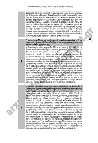 ΦΙΛΟΣΟΦΙΚΟΣ ΛΟΓΟΣ | Σωκράτης & Πλάτων – Εισαγωγή : Ερωτήσεις & Απαντήσεις
4
φιλοσοφίας πρέπει να αναζητηθεί στον σωκρατικό τρόπο σκέψης, στο γεγο-
νός δηλαδή πως ο Σωκράτης δεν ενδιαφερόταν απλώς για τον ορθό τρόπο
ζωής και δράσης είτε στο προσωπικό είτε στο κοινωνικό επίπεδο. Αντίθετα
από τους σοφιστές, των οποίων το ενδιαφέρον για τα θέματα αυτά ήταν εντε-
λώς χρησιμοθηρικό, ο Σωκράτης αναζήτησε ένα σταθερό έδαφος πάνω στο
οποίο να καθοριστεί αυστηρά και αμετάκλητα κάθε έννοια καλού, αρετής και
σοφίας. Όπως οι πρώτοι φιλόσοφοι αναζητούσαν την πρώτη αρχή της δημι-
ουργίας, ο Σωκράτης αναζήτησε την αρχή κάθε ηθικής έννοιας, που δεν επη-
ρεάζεται από ιστορικές και κοινωνικές συνθήκες ούτε από τη δυνατότητα α-
ντίληψης του κάθε ανθρώπου. Αναζήτησε δηλαδή το απόλυτο απορρίπτοντας
το σχετικό, την ουσία της ηθικής και όχι τα ηθικά φαινόμενα.
8
Ο Σωκράτης αναζήτησε την «απόλυτη ουσία των ηθικών εννοιών». α) Τι ση-
μαίνει αυτό; β) Ποια μέθοδο ακολούθησε ο Σωκράτης στην αναζήτηση αυτή
και πού κατέληγε η μέθοδός του;
α) Όπως λέει και πάλι ο Αριστοτέλης ( , 1078 b 27 κ.εξ.), ο
δρόμος που λογικά ακολούθησε ο Σωκράτης για να αναζητήσει ακριβώς την
απόλυτη ουσία των ηθικών εννοιών, ήταν η επαγωγική μέθοδος (οι
), με σκοπό την εξαγωγή καθολικών ορισμών (το
). β) Ξεκινώντας δηλαδή από παραδείγματα, συνήθως
παρμένα από την καθημερινή ζωή και εμπειρία, προσπαθούσε να οδηγήσει τη
σκέψη του συνομιλητή του στην εξαγωγή καθολικών συμπερασμάτων, που να
ξεπερνούν την εμπειρία και να φθάνουν σε μια απόλυτη γνώση του θέματος.
Και η διαδικασία αυτή είχε επιτυχία όταν προέκυπτε τελικά ένας απόλυτος
ορισμός, δηλαδή μια απόλυτη γνώση, για την αλήθεια του καλού και του κα-
κού, της αδικίας και του δικαίου, της ομορφιάς και της ασχήμιας, της σωφρο-
σύνης και της άνοιας, του θάρρους και της δειλίας, της ορθής διακυβέρνησης
και της δεσποτείας. Έτσι, ο άνθρωπος που ισχυριζόταν πως το μόνο πράγμα
που γνωρίζει είναι η ίδια του η άγνοια, σημάδεψε οριστικά την πορεία της
φιλοσοφίας υποδεικνύοντας πως η λογική σκέψη και όχι οι αισθήσεις είναι ο
μοναδικός οδηγός προς την αλήθεια, προς το καθολικό και το αιώνιο.
9
Η συμβολή του Σωκράτη στη λογική είναι, σύμφωνα με τον Αριστοτέλη, η
επεξεργασία της επαγωγικής μεθόδου με σκοπό την εξαγωγή καθολικών ορι-
σμών. Να εξηγήσετε με λίγα λόγια τη μέθοδο αυτή του Σωκράτη.
Όπως λέει και πάλι ο Αριστοτέλης ( , 1078 b 27 κ.εξ.), ο
δρόμος που λογικά ακολούθησε ο Σωκράτης για να αναζητήσει ακριβώς την
απόλυτη ουσία των ηθικών εννοιών, ήταν η επαγωγική μέθοδος (οι
), με σκοπό την εξαγωγή καθολικών ορισμών (το
). Ξεκινώντας δηλαδή από παραδείγματα, συνήθως
παρμένα από την καθημερινή ζωή και εμπειρία, προσπαθούσε να οδηγήσει τη
σκέψη του συνομιλητή του στην εξαγωγή καθολικών συμπερασμάτων, που να
ξεπερνούν την εμπειρία και να φθάνουν σε μια απόλυτη γνώση του θέματος.
Και η διαδικασία αυτή είχε επιτυχία όταν προέκυπτε τελικά ένας απόλυτος
ορισμός, δηλαδή μια απόλυτη γνώση, για την αλήθεια του καλού και του κα-
κού, της αδικίας και του δικαίου, της ομορφιάς και της ασχήμιας, της σωφρο-
σύνης και της άνοιας, του θάρρους και της δειλίας, της ορθής διακυβέρνησης
και της δεσποτείας. Έτσι, ο άνθρωπος που ισχυριζόταν πως το μόνο πράγμα
που γνωρίζει είναι η ίδια του η άγνοια, σημάδεψε οριστικά την πορεία της
φιλοσοφίας υποδεικνύοντας πως η λογική σκέψη και όχι οι αισθήσεις είναι ο
μοναδικός οδηγός προς την αλήθεια, προς το καθολικό και το αιώνιο.
 