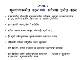 टप्पा-२
मूल्यव्यवस्त्थेत बदल स्त्रीच्या दजाणत बदल
• राज्ययुंरिेत लोकशाही मूल्यव्यवस्त्थेचा स्त्वीकार, म्हिून ‘शासनव्यवस्त्थेत’
समता, व्यजक्तस्त्वातुंत्र्य, समन्याय या तत्त्वाुंचा अुंगीकार
• ह्या तत्वाुंचे कायद्याुंमध्ये प्रनतबबुंब
• स्त्रीला समान मानव मानून लोकशाही मूल्ये लागू
• ही मूल्ये स्त्री-परुषाुंच्या मूल्यव्यवस्त्थेत रुजण्यास प्रारुंभ
• पररिामी स्त्रीच्या कौटुंबबक दजाणत सधारिा
• स्त्री सशक्षि, स्त्रीचे अथाणजणन हा बदलत्या व्यवस्त्थेचा पररपाक
• स्त्री सशक्षक्षत आणि आधथणकदृष्ट््या स्त्वावलुंबी ---- नतच्या व कटुंबातील
सदस्त्याुंच्या मूल्यव्यवस्त्थेत बदल
 