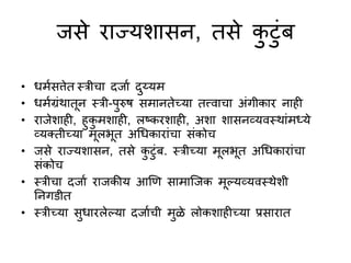 जसे राज्यशासन, तसे कटुंब
• धमणसत्तेत स्त्रीचा दजाण दय्यम
• धमणग्रुंथातून स्त्री-परुष समानतेच्या तत्त्वाचा अुंगीकार नाही
• राजेशाही, हकमशाही, लष्ट्करशाही, अशा शासनव्यवस्त्थाुंमध्ये
व्यक्तीच्या मूलभूत अधधकाराुंचा सुंकोच
• जसे राज्यशासन, तसे कटुंब. स्त्रीच्या मूलभूत अधधकाराुंचा
सुंकोच
• स्त्रीचा दजाण राजकीय आणि सामाजजक मूल्यव्यवस्त्थेशी
ननगडीत
• स्त्रीच्या सधारलेल्या दजाणची मळे लोकशाहीच्या प्रसारात
 