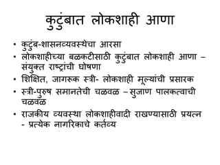 कटुंबात लोकशाही आिा
• कटुंब-शासनव्यवस्त्थेचा आरसा
• लोकशाहीच्या बळकटीसाठी कटुंबात लोकशाही आिा –
सुंयक्त राष्ट्राुंची घोषिा
• सशक्षक्षत, जागरूक स्त्री- लोकशाही मूल्याुंची प्रसारक
• स्त्री-परुष समानतेची चळवळ – सजाि पालकत्वाची
चळवळ
• राजकीय व्यवस्त्था लोकशाहीवादी राखण्यासाठी प्रयत्न
- प्रत्येक नागररकाचे कतणव्य
 