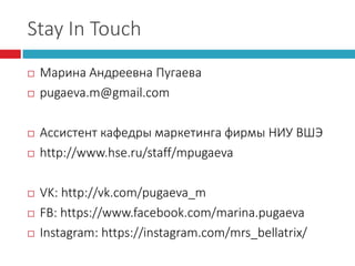 Stay In Touch
 Марина Андреевна Пугаева
 pugaeva.m@gmail.com
 Ассистент кафедры маркетинга фирмы НИУ ВШЭ
 http://www.hse.ru/staff/mpugaeva
 VK: http://vk.com/pugaeva_m
 FB: https://www.facebook.com/marina.pugaeva
 Instagram: https://instagram.com/mrs_bellatrix/
 