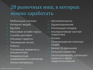 1. Мобильные платежи
2. Интернет вещей
3. Big Data
4. Массовые онлайн-курсы
5. Службы доставки
6. Носимые гаджеты
7. Трехмерная печать
8. Роботы
9. Топливные элементы и
аккумуляторы
10. Коммерческая
недвижимость в регионах
11. Умные материалы
12. Автокомпоненты
13. Здравоохранение
14. Утилизация отходов
15. Альтернативная частная
энергетика
16. Космос
17. Сопровождение пожилых
людей
18. Бизнес по франшизе
19. Сельское хозяйство
20. Геологоразведка, «зеленые»
проекты в сфере
недропользования
http://www.gd.ru/20-rynochnyh-nish/
 