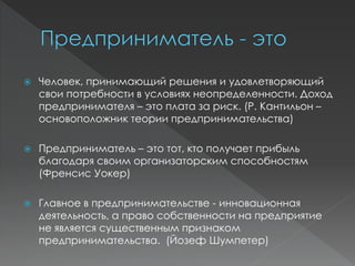  Человек, принимающий решения и удовлетворяющий
свои потребности в условиях неопределенности. Доход
предпринимателя – это плата за риск. (Р. Кантильон –
основоположник теории предпринимательства)
 Предприниматель – это тот, кто получает прибыль
благодаря своим организаторским способностям
(Френсис Уокер)
 Главное в предпринимательстве - инновационная
деятельность, а право собственности на предприятие
не является существенным признаком
предпринимательства. (Йозеф Шумпетер)
 