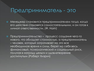  Менеджер становится предпринимателем тогда, когда
его действия становятся самостоятельными, и он готов к
личной ответственности. (Ф. Найт)
 Предпринимательство – процесс создания чего-то
нового, что обладает стоимостью, а предприниматель
– человек, который затрачивает на это все
необходимое время и силы, берет на себя весь
финансовый, психологический и социальный риск,
получая в награду деньги и удовлетворение
достигнутым (Роберт Хизрич)
 