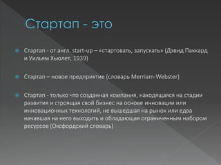  Стартап - от англ. start-up – «стартовать, запускать» (Дэвид Паккард
и Уильям Хьюлет, 1939)
 Стартап – новое предприятие (словарь Merriam-Webster)
 Стартап - только что созданная компания, находящаяся на стадии
развития и строящая свой бизнес на основе инновации или
инновационных технологий, не вышедшая на рынок или едва
начавшая на него выходить и обладающая ограниченным набором
ресурсов (Оксфордский словарь)
 