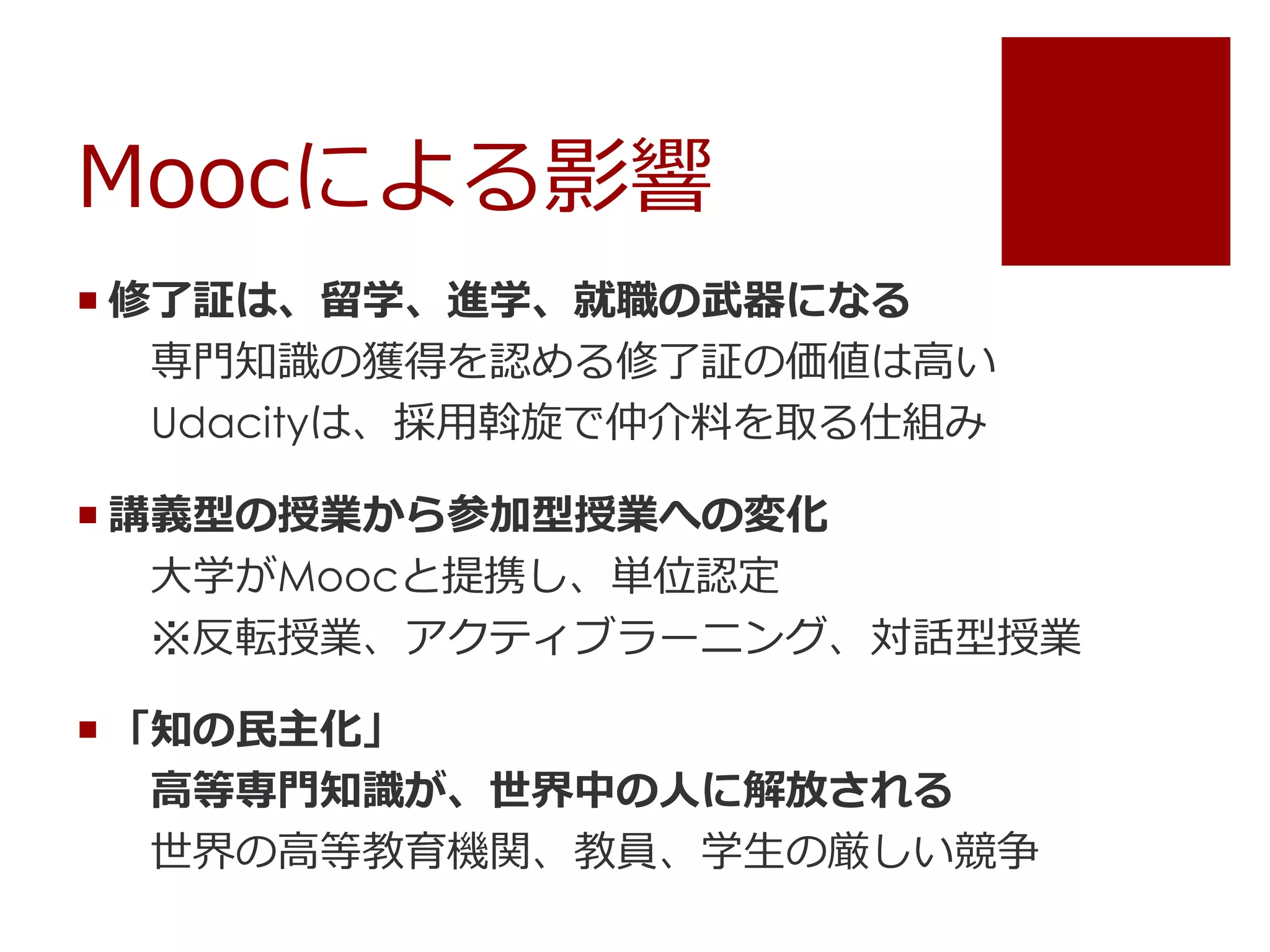 Moocによる影響
 修了証は、留学、進学、就職の武器になる
専門知識の獲得を認める修了証の価値は高い
Udacityは、採用斡旋で仲介料を取る仕組み
 講義型の授業から参加型授業への変化
大学がMoocと提携し、単位認定
※反転授業、アクティブラーニング、対話型授業
 「知の民主化」
高等専門知識が、世界中の人に解放される
世界の高等教育機関、教員、学生の厳しい競争
 