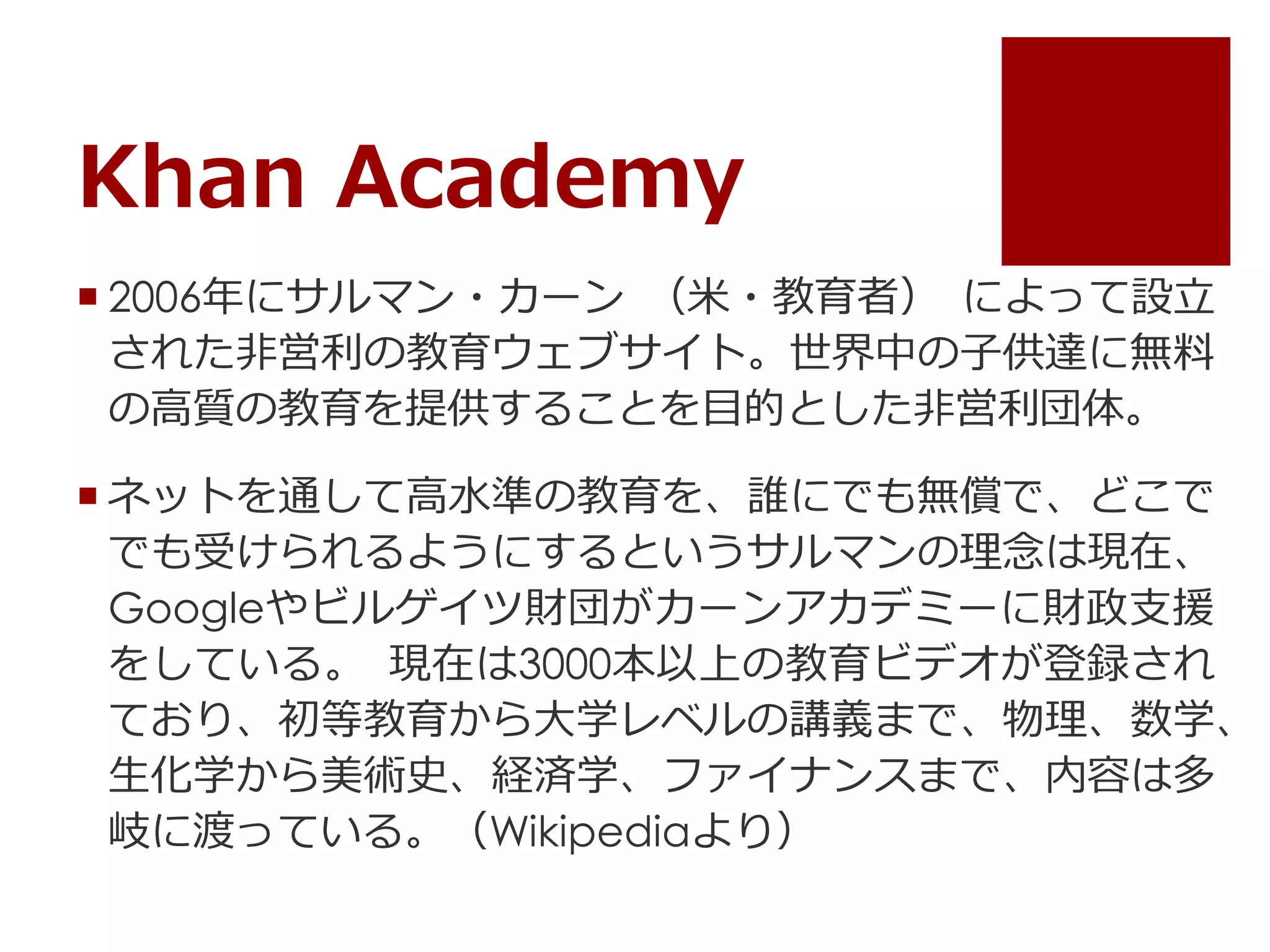 Khan Academy
 2006年にサルマン・カーン （米・教育者） によって設立
された非営利の教育ウェブサイト。世界中の子供達に無料
の高質の教育を提供することを目的とした非営利団体。
 ネットを通して高水準の教育を、誰にでも無償で、どこで
でも受けられるようにするというサルマンの理念は現在、
Googleやビルゲイツ財団がカーンアカデミーに財政支援
をしている。 現在は3000本以上の教育ビデオが登録され
ており、初等教育から大学レベルの講義まで、物理、数学、
生化学から美術史、経済学、ファイナンスまで、内容は多
岐に渡っている。（Wikipediaより）
 