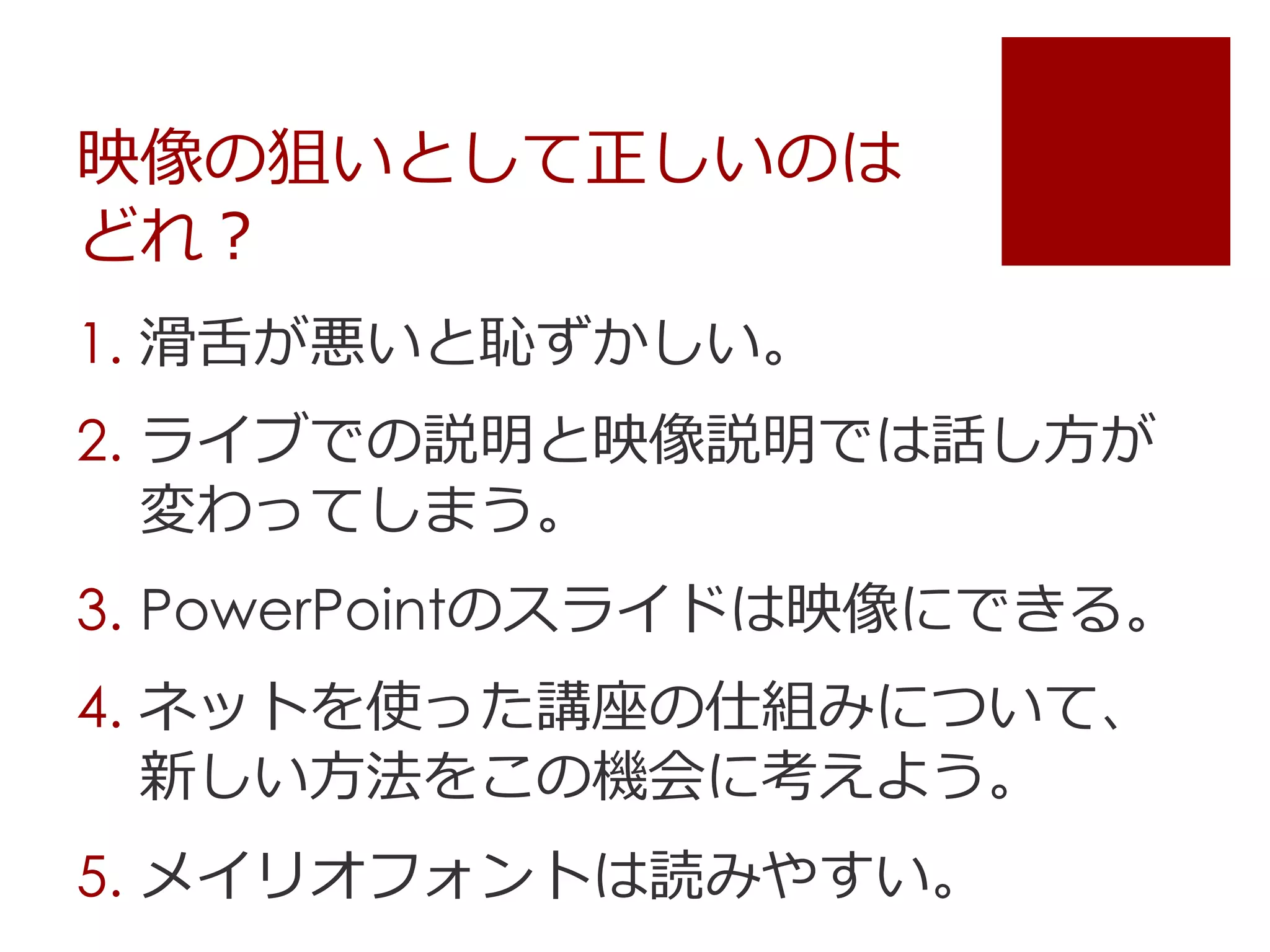 映像の狙いとして正しいのは
どれ？
1. 滑舌が悪いと恥ずかしい。
2. ライブでの説明と映像説明では話し方が
変わってしまう。
3. PowerPointのスライドは映像にできる。
4. ネットを使った講座の仕組みについて、
新しい方法をこの機会に考えよう。
5. メイリオフォントは読みやすい。
 