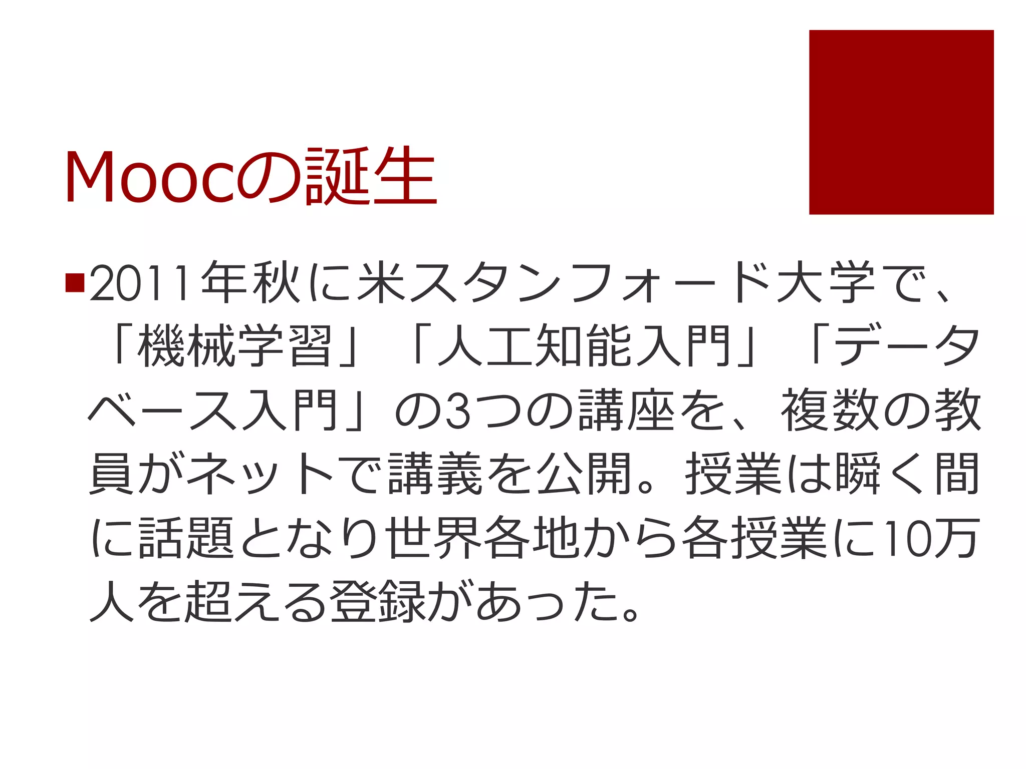 Moocの誕生
2011年秋に米スタンフォード大学で、
「機械学習」「人工知能入門」「データ
ベース入門」の3つの講座を、複数の教
員がネットで講義を公開。授業は瞬く間
に話題となり世界各地から各授業に10万
人を超える登録があった。
 