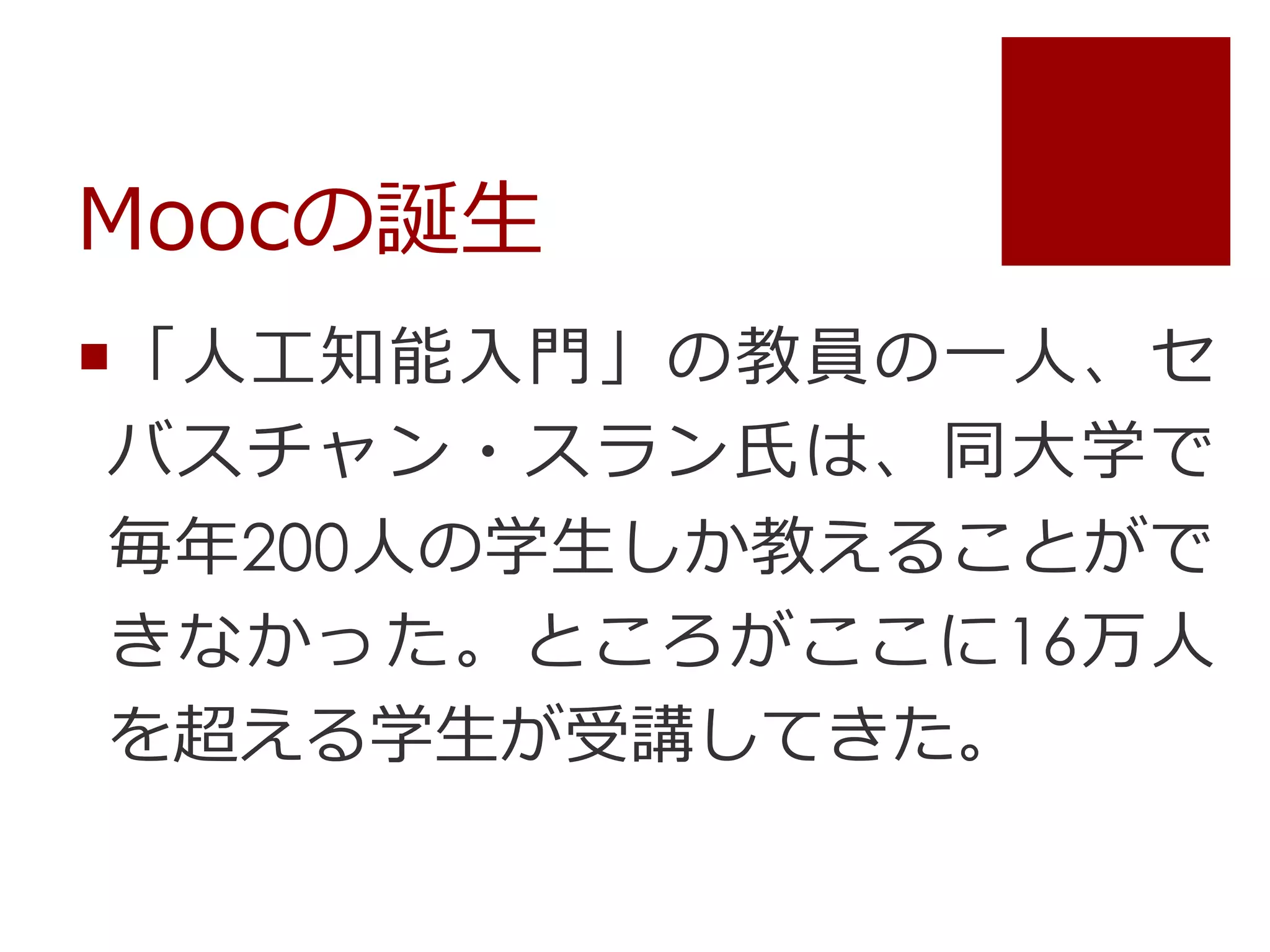 Moocの誕生
「人工知能入門」の教員の一人、セ
バスチャン・スラン氏は、同大学で
毎年200人の学生しか教えることがで
きなかった。ところがここに16万人
を超える学生が受講してきた。
 