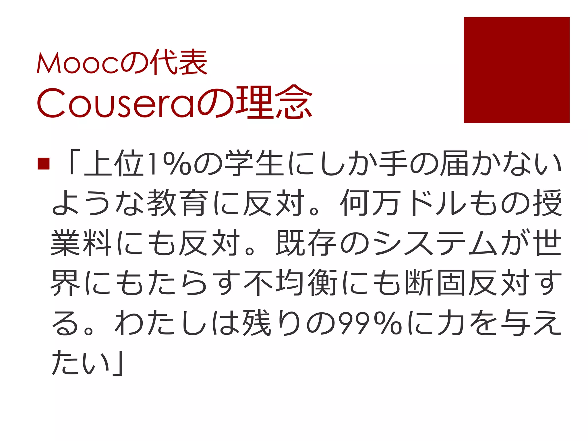 Moocの代表
Couseraの理念
「上位1％の学生にしか手の届かない
ような教育に反対。何万ドルもの授
業料にも反対。既存のシステムが世
界にもたらす不均衡にも断固反対す
る。わたしは残りの99％に力を与え
たい」
 