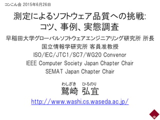 測定によるソフトウェア品質への挑戦:
コツ、事例、実態調査
早稲田大学グローバルソフトウェアエンジニアリング研究所 所長
国立情報学研究所 客員准教授
ISO/IEC/JTC1/SC7/WG20 Convenor
IEEE Computer Society Japan Chapter Chair
SEMAT Japan Chapter Chair
鷲崎 弘宜
http://www.washi.cs.waseda.ac.jp/
わしざき ひろのり
コンこん会 2015年6月27日
 