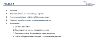 Раздел 4
1. Введение
2. Нейротехнологии как возникающая отрасль
3. Рынки, вырастающие в сфере нейрокоммуникаций
4. Стратегия для обеспечения возникновения отрасли
5. Приложения
1. Основные понятия
2. Характеристика рынков-предшественников
3. Основные тренды, формирующие развитие рынков
4. Список профильных лабораторий в Российской Федерации
 