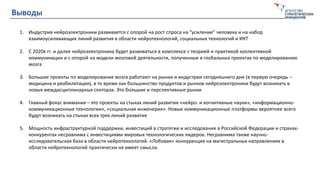 Выводы
1. Индустрия нейроэлектроники развивается с опорой на рост спроса на “усиление” человека и на набор
взаимоусиливающих линий развития в области нейротехнологий, социальных технологий и ИКТ
2. С 2020х гг. и далее нейроэлектроника будет развиваться в комплексе с теорией и практикой коллективной
коммуникации и с опорой на модели мозговой деятельности, полученные в глобальных проектах по моделированию
мозга
3. Большие проекты по моделирования мозга работают на рынки и индустрии сегодняшнего дня (в первую очередь –
медицина и реабилитация), в то время как большинство продуктов и рынков нейроэлектроники будут возникать в
новых междисциплинарных секторах. Это большие и перспективные рынки
4. Главный фокус внимания – это проекты на стыках линий развития «нейро- и когнитивные науки», «информационно-
коммуникационные технологии», «социальная инженерия». Новые коммуникационные платформы вероятнее всего
будут возникать на стыках всех трех линий развития
5. Мощность инфраструктурной поддержки, инвестиций в стратегии и исследования в Российской Федерации и странах-
конкурентах несравнима с инвестициями мировых технологических лидеров. Несравнима также научно-
исследовательская база в области нейротехнологий. «Лобовая» конкуренция на магистральных направлениях в
области нейротехнологий практически не имеет смысла.
 