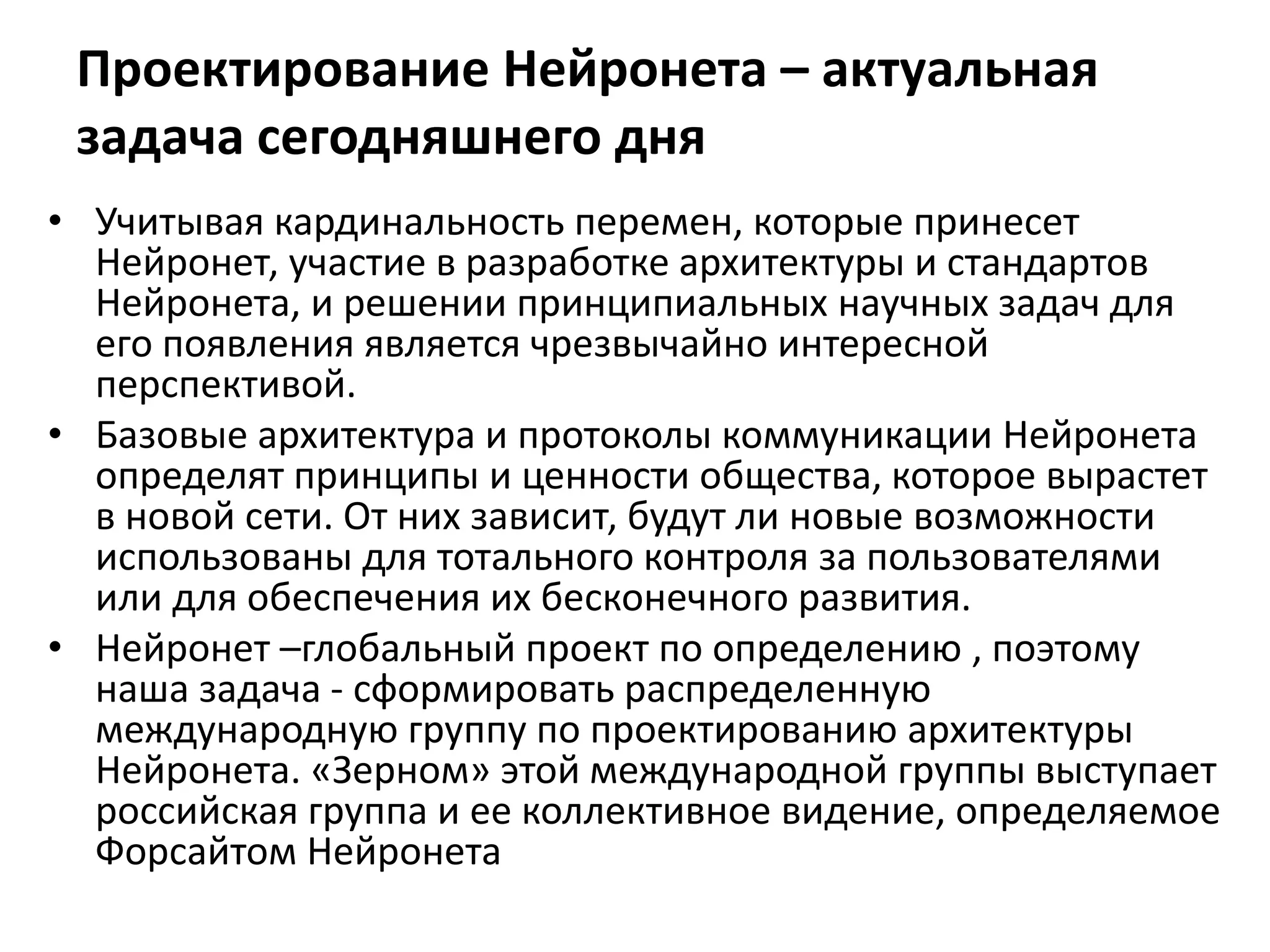 Проектирование Нейронета – актуальная
задача сегодняшнего дня
• Учитывая кардинальность перемен, которые принесет
Нейронет, участие в разработке архитектуры и стандартов
Нейронета, и решении принципиальных научных задач для
его появления является чрезвычайно интересной
перспективой.
• Базовые архитектура и протоколы коммуникации Нейронета
определят принципы и ценности общества, которое вырастет
в новой сети. От них зависит, будут ли новые возможности
использованы для тотального контроля за пользователями
или для обеспечения их бесконечного развития.
• Нейронет –глобальный проект по определению , поэтому
наша задача - сформировать распределенную
международную группу по проектированию архитектуры
Нейронета. «Зерном» этой международной группы выступает
российская группа и ее коллективное видение, определяемое
Форсайтом Нейронета
 