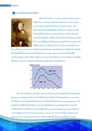 10 Ozone O3
การตรวจวัดและการกระจายโอโซน
ผู้ค้นพบโอโซนชื่อ C.F. Schonbein (ขณะตรวจวัดการคายประจุ
ไฟฟ้าใน ค.ศ. 1839) ต่อมาหลังจากปี 1850 มีการหาส่วนประกอบของ
บรรยากาศในธรรมชาติ) ชื่อโอโซนมาจากภาษากรีก แปลว่า "กลิ่น"
เนื่องจากมีกลิ่นฉุนเป็นพิเศษเมื่อมีความเข้มข้นมากๆ เริ่มมีการตรวจวัด
โอโซนผิวพื้นตั้งแต่ปี ค.ศ. 1860 ต่อมาในปี ค.ศ. 1880 มีการทดลองที่
แสดงว่าโอโซนดูดกลืน รังสีอัลตราไวโอเลตในช่วงสเปคตรัมแสงอาทิตย์
ปี ค.ศ. 1913 มีข้อพิสูจน์ว่าโอโซนส่วนมากอยู่ในชั้นบรรยากาศสตราโตส
เฟียร์ที่ความสูง 19-23 กิโลเมตร ปี ค.ศ. 1920 มีการตรวจวัดโอโซนรวม
ในแนวดิ่งโดยนาย G.M.B.Dobson นักวิทยาศาสตร์ชาวอังกฤษ แห่งมหาวิทยาลัย ออกซ์ฟอร์ด โดยเครื่องมือ
ที่ประดิษฐ์ขึ้นชื่อ ด็อบสันสเปคโตรโฟโตมิเตอร์ (Dobson Spectrophotometer) ต่อมาเครื่องมือนี้ได้
กลายเป็นมาตรฐาน และมีการใช้ตรวจวัดโดยระบบกรตรวจโอโซนทั่วโลก (GO3OS) ต่อเนื่องมาจนปัจจุบัน
ใช้ตรวจกว่า 100 สถานี รวมทั้งประเทศไทยโดยกรมอุตุนิยมวิทยา นับแต่ปี พ.ศ.2522
ปริมาณโอโซนปกติจะรายงานเป็นความหนาของโอโซนรวมในแนวดิ่ง ที่เรียกกันว่าหน่วยด็อบสัน
(Dobson Unit) ปลายทศวรรษที่ 1950 มีการใช้เครื่องวัดแบบ ฟิลเตอร์ โอโซโนมิเตอร์ (filter ozonometer)
ในรัสเซียถึง 44 สถานี ปัจจุบันมีเครื่องมือ บรูเวอร์ สเปคโตรโฟโตมิเตอร์ (Brewer Spectrophotometer) ได้
ถูกพัฒนาขึ้น โดยที่มีเครื่องมือชนิดต่างๆ จานวนมากขึ้นจึงเริ่มมีการรายงานข้อมูลโอโซน การตรวจวัด
ภาคพื้นดินได้ขยายออกไปเป็นระบบดาวเทียมพิเศษ เช่น Total Ozone Mapping Spectrometer (TOMS) มี
การตรวจวัดฝุ่นละอองในบรรยากาศ (Stratospheric Aerosol) และการตรวจหาก๊าซอื่นๆ ตลอดจน Solar
Backscatter Ultraviolet Spectrometer (SBUV) ได้รับการพัฒนาขึ้น เพื่อตรวจวัดรังสีอัลตราไวโอเลต
 