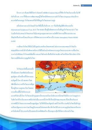 11Ozone O3
ปี ค.ศ.1929 ค้นพบวิธีที่เรียกว่า อัมเคอร์ เอฟเฟค (Umkehr Effect) ที่ใช้หาโอโซนในแนวดิ่ง เริ่มใช้
กันในปี ค.ศ. 1930 ที่ได้จากการพัฒนาทฤษฎีโฟโตเคมีคัลของการรวมตัวโอโซน (Chapman) ต่อมามีการ
ตรวจวัดด้วยบอลลูน โอโซนซอนด์ ซึ่งให้ข้อมูลโอโซนตามความสูง
เครือข่ายการตรวจโอโซนทั่วโลกได้ตั้งขึ้นในปี ค.ศ. 1957 ซึ่งเป็นปีภูมิฟิสิกส์สากลหรือ
(International Geophysical Year, IGY) โดย WMO เป็นผู้รับผิดชอบการเก็บข้อมูลโอโซนจาก IGY โดย
ร่วมมือกับประชาคมโอโซนสากล จึงมีมาตรฐานคุณภาพการตรวจวัดที่ดี กิจกรรมนี้คือ GO3OS และ
ปัจจุบันเป็นส่วนหนึ่งของโครงการ เฝ้าติดตามบรรยากาศโลก หรือ Global Atmospheric Watch (WMO-
GAW)
การศึกษาโอโซนได้เน้นไปถึงจุดประสงค์ทางวิทยาศาสตร์ เช่นการหาบทบาทของโอโซนใน
สมดุลย์เชิงการแผ่รังสี หรือศักยภาพในการใช้เป็นตัวแปรหลักของการหมุนเวียนบรรยากาศ การเชื่อมโยง
ระหว่างรังสีอัลตราไวโอเลตที่เพิ่มขึ้น และมะเร็งผิวหนัง ซึ่งเป็นสิ่งน่าสงสัย แต่โลกก็ยังคงไม่ระมัดระวังใน
กิจกรรมที่เสี่ยงต่อการสูญเสียโอโซน
โอโซนจะเกิดขึ้นตลอดทั้ง
ปีในชั้นสตราโตสเฟียร์เหนือแถบ
ศูนย์สูตร แล้วเคลื่อนที่ไปทางแถบ
ละติจูดขั้วโลก บริเวณสตราโตส
เฟียร์ชั้นล่างๆ จะมีโอโซนมากที่สุด
ขึ้นอยู่กับความสูงของโทรโพพอส
การเคลื่อนที่ขึ้นไปกับกระแส
อากาศไปทางขั้วโลก โอโซนจะมีค่าสูงสุดเหนือแคนาดาถึงอาร์กติกและเหนือเขตไซบีเรีย ระหว่างฤดูหนาว
ในซีกโลกใต้จะมีมวลอากาศเย็นก่อตัวเป็นวงรอบขั้วโลกใต้เกือบมีลักษณะสมมาตร ซึ่งจะป้องกันมวล
อากาศที่มีโอโซนมากจากเขตร้อนศูนย์สูตร ไม่ให้เข้าถึงละติจูดบริเวณขั้วโลกใต้ความเข้มโอโซนจึงมีค่าสูง
เหนือละติจูดกลาง จนกว่าจะถึงฤดูร้อนของทวีปออสเตรเลีย (ซีกโลกใต้) สภาวะทางอุตุนิยมวิทยาเหนือแอน
ตาร์กติกเช่นนี้ ประกอบกับปริมาณของรีแอคทีฟคลอรีน เป็นเหตุกระตุ้นให้เกิดการทาลายโอโซน
 