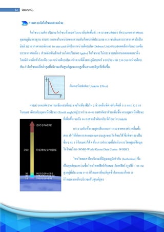 12 Ozone O3
การตรวจวัดโอโซนและหน่วย
โอโซนรวมคือ ปริมาณโอโซนทั้งหมดในแนวดิ่งต่อพื้นที่ 1 ตารางเซนติเมตร ที่ความกดอากาศและ
อุณหภูมิมาตรฐาน สามารถแสดงในหน่วยของความดันโดยปกติประมาณ 0.3 เซนติเมตรบรรยากาศ ถ้าเป็น
มิลลิ บรรยากาศ เซนติเมตร (m atm cm) มักเรียก หน่วยด็อบสัน (Dobson Unit) และสอดคล้องกับความเข้ม
บรรยากาศเฉลี่ย 1 ส่วนต่อพันล้านส่วนโดยปริมาตร (ppbv) โอโซนจะไม่กระจายสม่าเสมอตลอดแนวดิ่ง
โดยมีค่าเฉลี่ยทั่วโลกคือ 300 หน่วยด็อบสัน แปรตามที่ตั้งทางภูมิศาสตร์ จากประมาณ 230-500 หน่วยด็อบ
สัน ค่าโอโซนเฉลี่ยต่าสุดที่บริเวณเส้นศูนย์สูตรและสูงขึ้นตามละติจูดที่เพิ่มขึ้น
อัมเคอร์เอฟเฟค (Umkehr Effect)
การตรวจหาอัตราความเข้มแสงที่กระจายในท้องฟ้าใน 2 ช่วงคลื่นที่ต่างกันคือที่ 311 และ 332 นา
โนเมตร เทียบกับมุมเหนือศีรษะ (Zenith angle)อยู่ระหว่าง 60-90 องศาอัตราส่วนเพิ่มขึ้น ตามมุมเหนือศีรษะ
ที่เพิ่มขึ้น จนถึง 86 องศาแล้วผันกลับ ที่เรียกว่า Umkehr
การรวมกันทั้งการดูดกลืนและการกระจายของช่วงคลื่นทั้ง
สอง ทาให้เกิดการสแกนตามความสูงของโอโซนได้ซึ่งพิจารณาเป็น
ชั้นๆ ละ 5 กิโลเมตรได้9 ชั้น การคานวณนี้ดาเนินการโดยศูนย์ข้อมูล
โอโซนโลก (WMO-World Ozone Data Centre: WODC)
โทรโพพอส คือบริเวณที่มีอุณหภูมิเท่ากัน (Isothermal) ซึ่ง
เป็นจุดต่อระหว่างชั้นโทรโพสเฟียร์กับสตราโตสเฟียร์ (รูปที่ 1 ) ความ
สูงอยู่ที่ประมาณ 8-10 กิโลเมตรที่ละติจูดขั้วโลกและเกือบ 18
กิโลเมตรเหนือบริเวณเส้นศูนย์สูตร
 