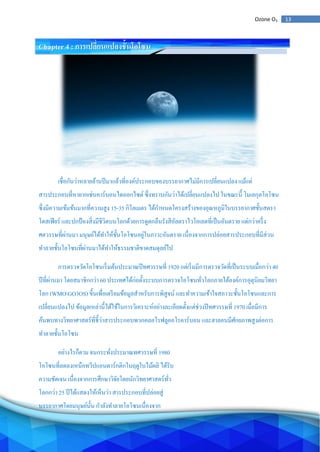 13Ozone O3
Chapter 4 : การเปลี่ยนแปลงชั้นโอโซน
เชื่อกันว่าหลายล้านปีมาแล้วที่องค์ประกอบของบรรยากาศไม่มีการเปลี่ยนแปลง แม้แต่
สารประกอบที่หายากเช่นคาร์บอนไดออกไซด์ ซึ่งทราบกันว่าได้เปลี่ยนแปลงไป ในขณะนี้ โมเลกุลโอโซน
ซึ่งมีความเข้มข้นมากที่ความสูง 15-35 กิโลเมตร ได้กาหนดโครงสร้างของอุณหภูมิในบรรยากาศชั้นสตรา
โตสเฟียร์ และปกป้องสิ่งมีชีวิตบนโลกด้วยการดูดกลืนรังสีอัลตราไวโอเลตที่เป็นอันตราย แต่กว่าครึ่ง
ศตวรรษที่ผ่านมา มนุษย์ได้ทาให้ชั้นโอโซนอยู่ในภาวะอันตราย เนื่องจากการปล่อยสารประกอบที่มีส่วน
ทาลายชั้นโอโซนที่ผ่านมาได้ทาให้ธรรมชาติขาดสมดุลย์ไป
การตรวจวัดโอโซนเริ่มต้นประมาณปีทศวรรษที่ 1920 แต่เริ่มมีการตรวจวัดที่เป็นระบบเมื่อกว่า 40
ปีที่ผ่านมา โดยสมาชิกกว่า 60 ประเทศได้ก่อตั้งระบบการตรวจโอโซนทั่วโลกภายใต้องค์การอุตุนิยมวิทยา
โลก (WMOGO3OS) ขี้นเพื่อเตรียมข้อมูลสาหรับการพิสูจน์ และทาความเข้าใจสภาวะชั้นโอโซนและการ
เปลี่ยนแปลงไป ข้อมูลเหล่านี้ได้ใช้ในการวิเคราะห์อย่างละเอียดตั้งแต่ช่วงปีทศวรรษที่ 1970 เมื่อมีการ
ค้นพบทางวิทยาศาสตร์ที่ชี้ว่าสารประกอบพวกคลอโรฟลูออโรคาร์บอน และฮาลอนมีศักยภาพสูงต่อการ
ทาลายชั้นโอโซน
อย่างไรก็ตาม จนกระทั่งประมาณทศวรรษที่ 1980
โอโซนที่ลดลงเหนือทวีปแอนตาร์กติกในฤดูใบไม้ผลิ ได้รับ
ความชัดเจน เนื่องจากการศึกษาวิจัยโดยนักวิทยาศาสตร์ทั่ว
โลกกว่า 25 ปีได้แสดงให้เห็นว่า สารประกอบที่ปล่อยสู่
บรรยากาศโดยมนุษย์นั้น กาลังทาลายโอโซนเนื่องจาก
 
