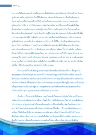 14 Ozone O3
บรรยากาศไม่มีขอบเขตของประเทศใดประเทศหนึ่ง ดังนั้นกิจกรรมการเยียวยารักษาจึงควรเป็นภารกิจของ
ทุกประเทศ องค์การอุตุนิยมวิทยาโลกได้รับผิดชอบการทางานกับประเทศต่างๆเพื่อเตรียมข้อมูลทาง
วิทยาศาสตร์ และเป็นกระบอกเสียงให้กับรัฐบาลในเรื่องสภาวะและพฤติกรรมของบรรยากาศ และ
ภูมิอากาศโลก ในปี ค.ศ. 1975 ได้ออกแถลงการณ์ฉบับแรกเรื่อง "การเปลี่ยนแปลงไปของชั้นโอโซน
เนื่องจากกิจกรรมมนุษย์และผลกระทบต่อภูมิอากาศ 2 ปีต่อมา องค์การอุตุนิยมวิทยาโลกและองค์การ
สิ่งแวดล้อมแห่งสหประชาชาติ (UNEP) มีการประชุมผู้เชี่ยวชาญ เพื่อวางแผนการดาเนินการเพื่อพิทักษ์ชั้น
โอโซน ณ กรุงวอชิงตัน ดีซี ในเดือนมีนาคม ค.ศ. 1977 นับเป็นความสาเร็จของการร่วมมือขององค์การ
อุตุนิยมวิทยาโลก และองค์การสิ่งแวดล้อมแห่งสหประชาชาติ ที่ได้มีการประเมินทางวิทยาศาสตร์ของ
สภาวะชั้นโอโซน เป็นระยะ ๆ โดยนักวิทยาศาสตร์จากประเทศต่างๆ เพื่อเป็นพื้นฐานการต่อรองโดย
องค์การสิ่งแวดล้อมแห่งสหประชาชาติต่อข้อสรุป ของอนุสัญญาการพิทักษ์ชั้นโอโซนนั่นคือ อนุสัญญา
เวียนนา ในปี ค.ศ. 1985 และพิธีสารมอนทรีออล ค.ศ.1987 ตลอดจนการแก้ไขพิธีสารมอนทรีออล ณ กรุง
ลอนดอน ปี ค.ศ.1990 การแก้ไขพิธีสารมอนทรีออล ณ กรุงโคเปนฮาเกน ปี ค.ศ. 1992 ณ กรุงเวียนนา 1997
และ ณ กรุงปักกิ่ง ค.ศ. 1999 สาหรับความจาเป็นในการหยุดใช้สาร ซีเอฟซี ฮาลอน และสารทาลายโอโซน
ชนิดอื่นๆ ที่เป็นตัวการหลักในการทาลายโอโซน ในเวลาต่อมา
ข้อตกลงเหล่านี้เป็นสนธิสัญญาการจัดการความเสี่ยงต่อสิ่งแวดล้อมโลกครั้งแรก ซึ่งอยู่ภายใต้
สหประชาชาติ เพื่อป้องกันปัญหาที่กาลังเกิดขึ้น เรื่องของสนธิสัญญาเหล่านี้ถือเป็นกรณีพิเศษ และจะถือ
เป็นแบบอย่างการดาเนินการระดับนานาประเทศที่นอกเหนือจากการบาบัดสิ่งแวดล้อมโลก การดาเนินการ
หรือกิจกรรมเพื่อพิทักษ์ชั้นโอโซน ถือเป็นความสาเร็จระดับนานาประเทศที่สาคัญยิ่งในศตวรรษนี้ และเป็น
เครื่องบอกความร่วมมือระหว่างรัฐบาล วงการอุตสาหกรรม องค์กรสิ่งแวดล้อมและประชาชน ทาให้เรา
ได้รับความมั่นใจในความปลอดภัยและความยั่งยืนของโลกในอนาคต
นับแต่ราวๆ ปี ค.ศ.1970 เป็นต้นมา ความสนใจจากนักวิทยาศาสตร์กลุ่มย่อยได้กลายมาเป็นความ
สนใจระดับโลก การเปลี่ยนแปลงอย่างก้าวกระโดดนี้ ก็เพราะว่านักวิทยาศาสตร์ได้พบว่า ความเข้มข้นของ
โอโซนในบรรยากาศถูกรบกวนด้วยกิจกรรมโดยมนุษย์การเปลี่ยนแปลงนี้ ตรวจพบโดยข้อมูลจากการ
ตรวจวัดทั่วโลกตั้งแต่กลางทศวรรษที่ 1950 มากกว่า 150 สถานีในอดีต 15 ปี จากดาวเทียมพิเศษ และจาก
การศึกษาวิจัยในห้องปฏิบัติการ การตรวจนอกสถานที่ต่างๆ การค้นคว้าเชิงทฤษฎี เหล่านี้ได้สร้างการ
เชื่อมโยงระหว่างสารสังเคราะห์ และการสูญเสียโอโซน โดยข้อมูลเหล่านี้ที่ประเทศต่างๆ ตอบสนองการ
เรียกร้องโดยองค์การสิ่งแวดล้อมแห่งสหประชาชาติ ขอให้ลงนามใน อนุสัญญาเวียนนา เพื่อพิทักษ์
 