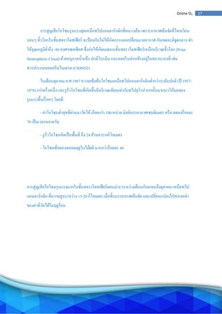 17Ozone O3
การสูญเสียโอโซนรุนแรงสุดเหนือทวีปแอนตาร์กติกที่หนาวเย็น เพราะอากาศเย็นจัดที่ไหลเวียน
รอบๆ ขั้วโลกในชั้นสตราโตสเฟียร์ จะป้องกันไม่ให้เกิดการแลกเปลี่ยนมวลอากาศ กับเขตละติจูดกลาง ทา
ให้อุณหภูมิต่าถึง -80 องศาเซลเซียส ซึ่งก่อให้เกิดเมฆบนชั้นสตราโตสเฟียร์เหนือบริเวณขั้วโลก (Polar
Stratospheric Cloud) ด้วยอนุภาคน้าแข็ง ปกติโบรมีน และคลอรีนค่อนข้างอยู่ในสถานะคงที่ เช่น
สารประกอบคลอรีนไนเตรต (ClONO2)
ในเดือนตุลาคม ค.ศ.1987 ความเข้มข้นโอโซนเหนือทวีปแอนตาร์กติกต่ากว่าระดับปกติ (ปี 1957-
1978) กว่าครึ่งหนึ่ง และรูรั่วโอโซนที่เกิดขึ้นมีบริเวณเทียบเท่ากับทวีปยุโรป จากนั้นมาแนวโน้มลดลง
รุนแรงขึ้นเรื่อยๆ โดยที่
- ค่าโอโซนต่าสุดที่ผ่านมาวัดได้น้อยกว่า 100 หน่วย มิลลิบรรยากาศเซนติเมตร หรือ ลดลงร้อยละ
70 เป็นเวลาหลายวัน
- รูรั่วโอโซนคิดเป็นพื้นที่ ถึง 24 ล้านตารางกิโลเมตร
- โอโซนที่ลดลงตลอดฤดูใบไม้ผลิ มากกว่าร้อยละ 40
การสูญเสียโอโซนรุนแรงมากในชั้นสตราโตสเฟียร์ตอนล่าง ระหว่างเดือนกันยายนถึงตุลาคม เหนือทวีป
แอนตาร์กติก ที่ความสูงระหว่าง 13-20 กิโลเมตร เมื่อชั้นบรรยากาศเย็นจัด และเปลี่ยนแปลงไปหลายเท่า
ของค่าที่วัดได้ในฤดูร้อน
 