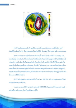 18 Ozone O3
รูรั่วโอโซนเกิดเฉพาะเหนือบริเวณทวีปแอนตาร์กติกเพราะว่ามีสภาพอากาศที่เอื้ออานวยให้
เกิดปฏิกิริยาทาลายโอโซน เนื่องจากแสงแดดในฤดูใบไม้ผลิ ดังภาพ รูรั่วโอโซนของวันที่ 17 ตุลาคม 1994
ปี ค.ศ.1988 มีการตรวจเพิ่มขึ้นหลายชนิดในแถบขั้วโลกเหนือ เช่น จากเครื่องบิน บอลลูน และ
ดาวเทียมทั้งจากภาคพื้นดิน ให้ผลว่าชั้นสตราโตสเฟียร์เหนือทวีปอาร์คติกในฤดูหนาวถึงใบไม้ผลิมีสารเคมี
เช่นคลอรีน และโบรมีน เป็นปริมาณสูงเช่นเดียวกัน แต่อย่างไรก็ตามทวีปอาร์กติกก็ไม่ได้รุนแรงเท่าทวีป
แอนตาร์ก-ติก ด้วยเหตุผลคืออุณหภูมิบนสตราโตสเฟียร์ ไม่ค่อยต่ากว่า - 80 องศา เซลเซียส เนื่องจากมีการ
แลกเปลี่ยนมวลอากาศกับละติจูดกลางบ่อยกว่า และวงอากาศหมุนเวียนมักจะกระจายหายไปในฤดูหนาว
ตอนปลาย ก่อนที่แสงอาทิตย์จะเป็นเหตุให้เกิดการทาลายโอโซน จากรายงานขององค์การอุตุนิยมวิทยาโลก
ปี ค.ศ. 1988 ได้ข้อเท็จจริงว่า
-ระดับโอโซนลดลงหลายหลายเปอร์เซ็นต์ระหว่าง 17 ปีที่ผ่านมา ในระหว่างฤดูหนาวถึงใบไม้ผลิ
เหนือละติจูดกลางและขั้วโลก
-ขบวนการธรรมชาติไม่สามารถอธิบายสาเหตุที่ ทาให้ทาให้โอโซนลดลงได้ทั้งหมด แต่สาเหตุที่
เด่นชัดคือสารประกอบฮาโลคาร์บอนที่สังเคราะห์ขึ้น
 
