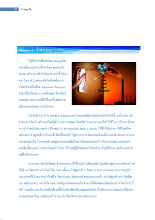 20 Ozone O3
Chapter 6 : ชั้นโอโซนถูกคุกคาม
ไม่มีใครนึกฝันว่ากิจกรรมมนุษย์จะ
นามาซึ่งการคุกคามชั้นโอโซน จนกระทั่ง
ทศวรรษที่ 1970 เมื่อนักวิทยาศาสตร์ชี้ว่าที่มา
ของปัญหามี 2 สาเหตุ คือไอเสียเครื่องบิน
ความเร็วเหนือเสียง (Supersonic Transport;
SST) ที่บินในบรรยากาศชั้นสตราโตสเฟียร์
ตอนล่าง และสารเคมีที่ใช้ในเครื่องทาความ
เย็น และละอองของสเปรย์ต่างๆ
โดยในปี ค.ศ. 1971 นาย H.S. Johnston มหาวิทยาลัยเบิร์กเลย์แห่งแคลิฟอเนียร์ชี้ว่าเครื่องบิน SST
ต่างๆ จะปล่อยไนตริกออกไซด์สู่ชั้นบรรยากาศสตราโตสเฟียร์ตอนล่าง และเป็นไปได้ในการไปกระตุ้นการ
สลายโอโซนในธรรมชาติ 3 ปีต่อมา F.S. Rowland และ Mario J. Molina ได้ชี้ให้เห็นว่าการใช้ก๊าซเฉื่อย
อย่างคลอโร ฟลูออโรคาร์บอนซึ่งได้เคลื่อนย้ายไปสู่บรรยากาศ โดยการเคลื่อนที่แบบยกตัวของบรรยากาศ
สามารถดูดกลืน โฟตอนพลังงานสูงจากแสงอาทิตย์และปล่อยอะตอมคลอรีนอิสระออกมา และอะตอม
คลอรีนนี้สามารถไปสลายโมเลกุลโอโซน ได้โดยปฏิกิริยาคะตาไลติก ต่อมาทั้งคู่ได้รับรางวัลโนเบลสาขา
เคมีในปี ค.ศ.1995
เราทราบว่าโบรมีนในสารจาพวกฮาลอนที่ใช้ในอุปกรณ์ดับเพลิง ก็ถูกปล่อยสู่บรรยากาศสตราโตส
เฟียร์ และมีผลทาลายโอโซนได้มากกว่า ทั้งคลอโรฟลูออโรคาร์บอน (CFCs) และฮาลอนสามารถอยู่ใน
บรรยากาศได้นานมากกว่าร้อยปี ฮาโลคาร์บอน (ประกอบด้วยอะตอม คลอรีน (Cl) ฟลูออรีน(F) โบรมีน
(Br) คาร์บอน (C) และไฮโดรเจน (H))ที่ถูกปล่อยออกมาในช่วง 6 ปีที่ผ่านมาจะมีผลทาลายโอโซนในสิบปี
ถัดไป คลอรีน และโบรมีนที่เคลื่อนที่ขึ้นไปนับเป็นปริมาณหลายพันตัน นั้นถือว่ามากกว่าคลอรีนที่ปล่อย
จากมหาสมุทรในรูปเมธิลคลอไรด์ และโบรไมด์โดยธรรมชาติหลายเท่า
 