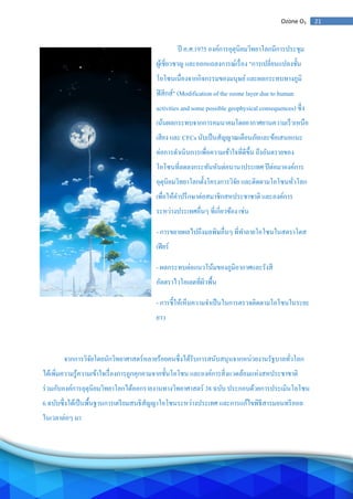 21Ozone O3
ปี ค.ศ.1975 องค์การอุตุนิยมวิทยาโลกมีการประชุม
ผู้เชี่ยวชาญ และออกแถลงการณ์เรื่อง "การเปลี่ยนแปลงชั้น
โอโซนเนื่องจากกิจกรรมของมนุษย์และผลกระทบทางภูมิ
ฟิสิกส์" (Modification of the ozone layer due to human
activities and some possible geophysical consequences) ซึ่ง
เน้นผลกระทบจากการคมนาคมโดยอากาศยานความเร็วเหนือ
เสียง และ CFCs นับเป็นสัญญาณเตือนภัยและข้อเสนอแนะ
ต่อการดาเนินการเพื่อความเข้าใจที่ดีขึ้น ถึงอันตรายของ
โอโซนที่ลดลงกระทันหันต่อนานาประเทศ ปีต่อมาองค์การ
อุตุนิยมวิทยาโลกตั้งโครงการวิจัย และติดตามโอโซนทั่วโลก
เพื่อให้คาปรึกษาต่อสมาชิกสหประชาชาติ และองค์การ
ระหว่างประเทศอื่นๆ ที่เกี่ยวข้อง เช่น
- การขยายผลไปถึงมลพิษอื่นๆ ที่ทาลายโอโซนในสตราโตส
เฟียร์
- ผลกระทบต่อแนวโน้มของภูมิอากาศและรังสี
อัลตราไวโอเลตที่ผิวพื้น
- การชี้ให้เห็นความจาเป็นในการตรวจติดตามโอโซนในระยะ
ยาว
จากการวิจัยโดยนักวิทยาศาสตร์หลายร้อยคนซึ่งได้รับการสนับสนุนจากหน่วยงานรัฐบาลทั่วโลก
ได้เพิ่มความรู้ความเข้าใจเรื่องการถูกคุกคามจากชั้นโอโซน และองค์การสิ่งแวดล้อมแห่งสหประชาชาติ
ร่วมกับองค์การอุตุนิยมวิทยาโลกได้ออกรายงานทางวิทยาศาสตร์ 38 ฉบับ ประกอบด้วยการประเมินโอโซน
6 ฉบับซึ่งได้เป็นพื้นฐานการเตรียมสนธิสัญญาโอโซนระหว่างประเทศ และการแก้ไขพิธีสารมอนทรีออล
ในเวลาต่อๆ มา
 