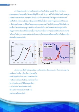 22 Ozone O3
การประชุมสุดยอดวิชาการของประชาคมด้านโอโซน ในเมือง Halkidiki ปี ค.ศ. 1984 โดย S.
Chubachi จากหน่วยงานอุตุนิยมวิทยาแห่งญี่ปุ่นได้รายงานว่า มีการตรวจวัดโอโซนได้ค่าต่าสุดประมาณ 200
มิลลิบรรยากาศ เซนติเมตร ณ สถานีไซโยวา (Syowa) เป็นเวลาหลายวันในช่วงฤดูหนาวในทวีปแอนตาร์
กติกในปี ค.ศ. 1982 ความชัดเจนจากข้อมูลดังกล่าวได้เพิ่มขึ้นเมื่อมีการตีพิมพ์ข้อมูล จากสถานีสารวจแอน
ตาร์กติกของอังกฤษ ณ สถานีฮัลเลย์(Halley) แสดงการลดลงของโอโซนในปี 1985 แสดงให้เห็นถึงช่องว่าง
ของชั้นโอโซน เกิดขึ้นทุกๆ ฤดูใบไม้ผลินับจากปี 1980 เป็นต้นมา นักวิทยาศาสตร์ส่วนใหญ่คิดว่านี่เป็น
สัญญาณว่าฮาโลคาร์บอน ได้เริ่มกัดเซาะชั้นโอโซนเข้าแล้ว เมื่อมีการตรวจพบรีแอคทีฟคลอรีน เช่น คลอรีน
โมโนออกไซด์ (ClO) และสารสังเคราะห์อย่าง CFC กาลังทาลาย และเปลี่ยนสมดุลโอโซนในชั้นสตราโตส
เฟียร์เหนือทวีปแอนตาร์กติก
ฮาโลคาร์บอน เป็นก๊าซสังเคราะห์ที่ประกอบด้วยอะตอมคาร์บอนและพวกฮาโลเจน (เช่น ฟลูออรีน
คลอรีน และโบรมีน) ฮาโลคาร์บอนประกอบด้วย
คลอโรฟลูออโรคาร์บอน (CFC) และฮาลอน เริ่มมี
การสังเคราะห์ครั้งแรกในปี ค.ศ.1928นับจากนั้นมา
มีการใช้แพร่หลาย เช่นใช้เป็นสารผลักดันใน
กระป๋ องสเปรย์โฟม เครื่องทาความเย็น
เครื่องปรับอากาศและเป็นสารชะล้าง ใน
อุตสาหกรรมอิเลคทรอนิกส์
 