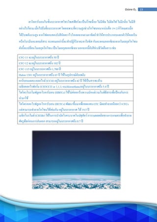 23Ozone O3
ฮาโลคาร์บอนในชั้นบรรยากาศโทรโพสเฟียร์จะเป็นก๊าซเฉื่อย ไม่มีพิษ ไม่ติดไฟ ไม่มีกลิ่น ไม่มีสี
อย่างไรก็ตาม เมื่อไปถึงชั้นบรรยากาศ โดยเฉพาะที่ความสูงช่วงโอโซนหนาแน่นคือ 19-23กิโลเมตรเมื่อ
ได้รับพลังงานสูง จากโฟตอนของรังสีอัลตราไวโอเลตจากดวงอาทิตย์ทาให้สารประกอบแตกตัวให้คลอรีน
หรือโบรมีนอะตอมอิสระ อะตอมเหล่านี้จะทาปฏิกิริยาคะตาไลซิส กับอะตอมออกซิเจนจากโมเลกุลโอโซน
ดังนี้จะเปลี่ยนโมเลกุลโอโซน เป็นโมเลกุลออกซิเจน นอกจากนี้ยังสีช่วงชีวิตยืนยาว เช่น
CFC-11 จะอยู่ในบรรยากาศถึง 50 ปี
CFC-12 จะอยู่ในบรรยากาศถึง 102 ปี
CFC-115 อยู่ในบรรยากาศถึง 1,700 ปี
Halon 1301 อยู่ในบรรยากาศถึง 65 ปี ใช้ในอุปกรณ์ดับเพลิง
คาร์บอนเตตระคลอไรด์ (CCl4) อยู่ในบรรยากาศถึง 42 ปี ใช้เป็นสารชะล้าง
เมธิลคลอโรฟอร์ม (CH3CCl3 or 1,1,1,-trichloroethane)อยู่ในบรรยากาศถึง 5.4 ปี
ไฮโดรโบรโมฟลูออโรคาร์บอน (HBFCs) ใช้ไม่ค่อยกว้างขวางนักแต่รวมในพิธีสารเพื่อป้องกันการ
นามาใช้
ไฮโดรคลอโรฟลูออโรคาร์บอน (HCFCs) พัฒนาขึ้นมาเพื่อทดแทน CFC มีผลทาลายน้อยกว่า CFCs
แต่สามารถทาลายโอโซนได้เช่นกัน อยู่ในบรรยากาศ ได้19.5 ปี
เมธิลโบรไมด์ (CH3Br) ใช้ในการบาบัดโรคระบาดในปศุสัตว์การรมผลผลิตทางการเกษตรเพื่อทาลาย
ศัตรูพืชก่อนการส่งออก สามารถอยู่ในบรรยากาศถึง 0.7 ปี
 
