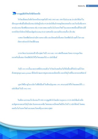 25Ozone O3
การสูญเสียโอโซนในซีกโลกเหนือ
โอโซนที่ลดลงในซีกโลกเหนือมากสุดในปี 1992-1993 และ 1995 ถึงประมาณ 20 เปอร์เซ็นต์ใน
เดือนกุมภาพันธ์ถึงเดือนมีนาคม ปกติอยู่ในช่วง 9-20 เปอร์เซ็นต์สาเหตุเกิดจากคลอรีน และโบรมีนที่มาจาก
สารประกอบ ซีเอฟซีและฮาลอน เช่น การตรวจพบ คลอรีนโมโนออกไซด์ ในมวลอากาศเคลื่อนที่ไปทางใต้
จากทวีปอาร์กติกลงไปถึงละติจูดประมาณ 45-65 องศาเหนือ และองค์ประกอบอื่นๆ อีก เช่น
-นสตราโตสเฟียร์ตอนล่างมีความหนาวเย็น และเกิดเมฆในชั้นสตราโตสเฟียร์บริเวณขั้วโลก และ
เกิดการทาลายโอโซนที่ผิวเมฆ
-การกวัดแกว่งรอบสองปี หรือ QBO ในปี 1993 และ 1995 เฟสเป็นลมตะวันตก การหมุนเวียน
อากาศในชั้นสตราโตสเฟียร์ทาให้โอโซนลดลงไป 6-8 เปอร์เซ็นต์
-ในปี 1993 การกั้นมวลอากาศที่ประกอบด้วย โอโซนในเขตร้อนไม่ให้เคลื่อนที่ไปบริเวณขั้วโลก
ด้วยพายุหมุน (anti-cyclone) ที่เกิดบริเวณมหาสมุทรแอตแลนติคเหนือ และทวีปยุโรปเป็นเวลาหลายสัปดาห์
-ภูเขาไฟปินาตูโบระเบิด ในฟิลิปปินส์ ในเดือนมิถุนายน 1991 สามารถทาให้โอโซนลดลงได้1-2
เปอร์เซ็นต์ในปี 1992-1993
ในเดือน มกราคม ถึง มีนาคม ปี 1995 การสูญเสียโอโซนมีความรุนแรง 15-25 เปอร์เซ็นต์เหนือ
ละติจูดกลางของทวีปยุโรปตะวันออกและเอเชีย โดยเฉพาะเหนือเขตไซบีเรีย (ใกล้35 เปอร์เซ็นต์) โดยพบ
คลอรีนโมโนออกไซด์ และลมตะวันตกที่รุนแรงของ QBO
 