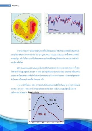 26 Ozone O3
การกวัดแกว่งระหว่างปีเกี่ยวข้องกับการเคลื่อนที่ของมวลอากาศในสตราโตสเฟียร์ ซึ่งสัมพันธ์กับ
การเปลี่ยนเฟสของการกวัดแกว่งรอบ 2 ปี หรือ QBO (Quasi-biennial-oscillations) ในชั้นสตราโตสเฟียร์
เขตศูนย์สูตร อย่างไรก็ตาม แนวโน้มทั้งหมดจากแบบจาลองให้ผลสรุปว่ากับคลอรีน และโบรมีนทาให้มี
การทาลายโอโซน
QBO (Quasi-Biennial Oscillation) เป็นการสลับกันของลมตะวันออก และลมตะวันตกในชั้นสตรา
โตสเฟียร์บริเวณศูนย์สูตร ในช่วง 24 -30 เดือน เป็นเหตุให้เกิดผลกระทบหลายประการต่อการเคลื่อนที่ของ
บรรยากาศ เมื่อลมสตราโตสเฟียร์ เป็นลมตะวันตก จะพบว่าโอโซนลดลงร้อยละ 6-8 ในเขตละติจุดกลางถึง
ขั้วโลก ขณะเป็นลมตะวันออกก็จะมีผลมากกว่านั้น
ระหว่าง 10 ปีที่ผ่านมา (1984-1993) ระดับโอโซนเฉลี่ยตกลงไปที่ 297 มิลลิ บรรยากาศ เซนติเมตร
จาก 306 (ในปี 1964-1980) แตกต่างประมาณร้อยละ 3 (ดังรูป 13) ยกเว้นในแถบศูนย์สูตรซึ่งไม่มีการ
เปลี่ยนแปลงโอโซนมาก
 