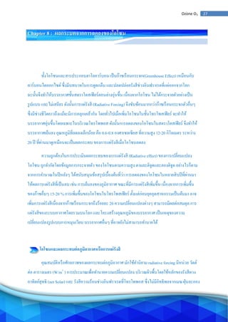 27Ozone O3
Chapter 8 : ผลกระบทจากการลดลงของโอโซน
ทั้งโอโซนและสารประกอบฮาโลคาร์บอน เป็นก๊าซเรือนกระจก(Greenhouse Effect) เหมือนกับ
คาร์บอนไดออกไซด์ ซึ่งมีบทบาทในการดูดกลืน และปลดปล่อยรังสีช่วงอินฟราเรดที่แผ่ออกจากโลก
ฉะนั้นจึงทาให้บรรยากาศชั้นสตราโตสเฟียร์ตอนล่างอุ่นขึ้น เนื่องจากโอโซน ไม่ได้กระจายตัวอย่างเป็น
รูปแบบ และไม่เสถียร ดังนั้นการแผ่รังสี (Radiative Forcing) จึงซับซ้อนมากกว่าก๊าซเรือนกระจกตัวอื่นๆ
ซึ่งมีช่วงชีวิตยาวถึงแม้จะมีการคลุกเคล้ากัน โดยทั่วไปเมื่อเพิ่มโอโซนในชั้นโทรโพสเฟียร์ จะทาให้
บรรยากาศอุ่นขึ้นโดยเฉพาะในบริเวณโทรโพพอส ดังนั้นการลดลงของโอโซนในสตราโตสเฟียร์ จึงทาให้
บรรยากาศเย็นลง อุณหภูมิที่ลดลงเล็กน้อย คือ 0.6-0.8 องศาเซลเซียส ที่ความสูง 12-20 กิโลเมตร ระหว่าง
20 ปี ที่ผ่านมาดูเหมือนจะเป็นผลกระทบ ของการแผ่รังสีเมื่อโอโซนลดลง
ความถูกต้องในการประเมินผลกระทบของการแผ่รังสี (Radiative effect) ของการเปลี่ยนแปลง
โอโซน ถูกจากัดโดยข้อมูลการกระจายตัว ของโอโซนตามความสูง ตามละติจูดและลองติจูด อย่างไรก็ตาม
จากการคานวณในปีหลังๆ ได้สนับสนุนข้อสรุปเบื้องต้นที่ว่า การลดลงของโอโซนในหลายสิบปีที่ผ่านมา
ให้ผลการแผ่รังสีที่เป็นลบ เช่น การเย็นลงของภูมิอากาศ ขณะที่มีการแผ่รังสีเพิ่มขึ้น เนื่องจากการเพิ่มขึ้น
ของก๊าซอื่นๆ 15-20 % การเพิ่มขึ้นของโอโซนในโทรโพสเฟียร์ ตั้งแต่ก่อนยุคอุตสาหกรรมเป็นต้นมา อาจ
เพิ่มการแผ่รังสีเนื่องจากก๊าซเรือนกระจกถึงร้อยละ 20 ความเปลี่ยนแปลงต่างๆ สามารถมีผลต่อสมดุล การ
แผ่รังสีของระบบอากาศโดยรวมบนโลก และโครงสร้างอุณหภูมิของบรรยากาศ เป็นเหตุของความ
เปลี่ยนแปลงรูปแบบการหมุนเวียน บรรยากาศอื่นๆ ที่อาจยังไม่สามารถทานายได้
โอโซนและผลกระทบต่อภูมิอากาศหรือการแผ่รังสี
คุณสมบัติหรือศักยภาพของผลกระทบต่อภูมิอากาศ มักใช้คานิยาม radiative forcing มีหน่วย วัตต์
ต่อ ตารางเมตร (W/m2
) การประมาณเพื่อทานายความเปลี่ยนแปลง บริเวณผิวพื้นโดยใช้หลักของรังสีดวง
อาทิตย์สุทธิ (net Solar) และ รังสีความร้อนช่วงอินฟราเรดที่โทรโพพอส ซึ่งไม่มีอิทธิพลจากเมฆ ฝุ่นละออง
 